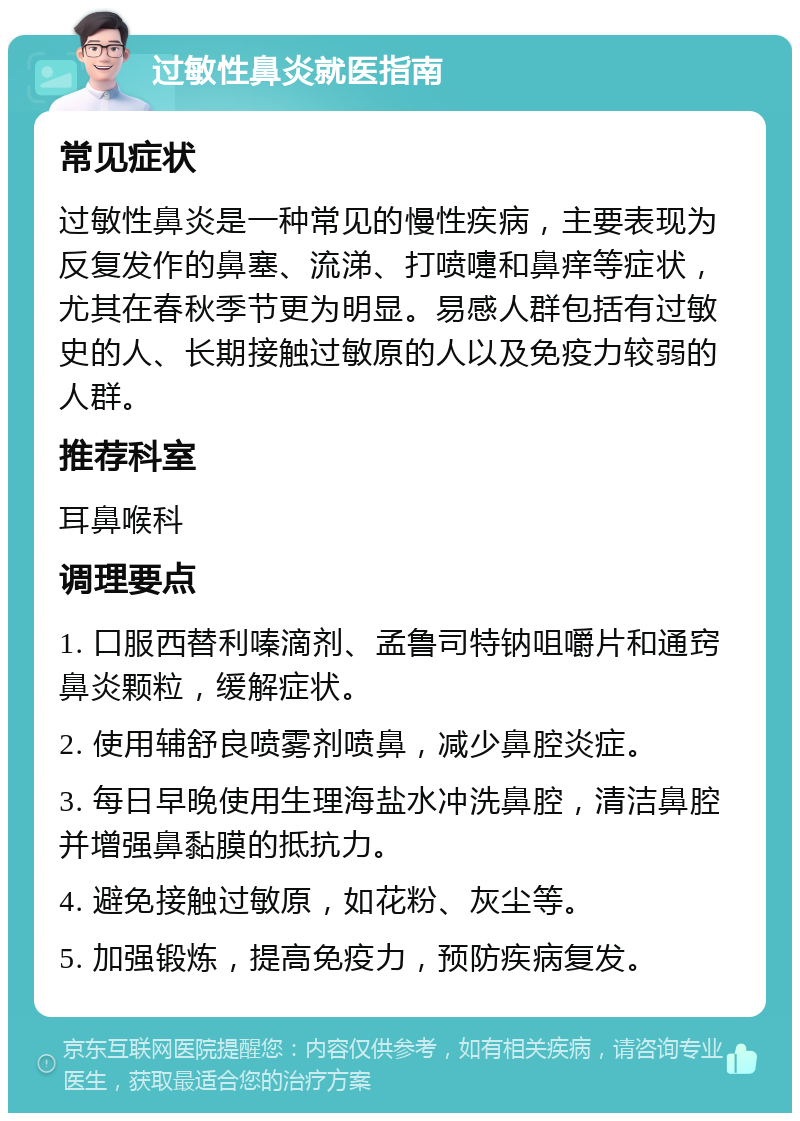 过敏性鼻炎就医指南 常见症状 过敏性鼻炎是一种常见的慢性疾病，主要表现为反复发作的鼻塞、流涕、打喷嚏和鼻痒等症状，尤其在春秋季节更为明显。易感人群包括有过敏史的人、长期接触过敏原的人以及免疫力较弱的人群。 推荐科室 耳鼻喉科 调理要点 1. 口服西替利嗪滴剂、孟鲁司特钠咀嚼片和通窍鼻炎颗粒，缓解症状。 2. 使用辅舒良喷雾剂喷鼻，减少鼻腔炎症。 3. 每日早晚使用生理海盐水冲洗鼻腔，清洁鼻腔并增强鼻黏膜的抵抗力。 4. 避免接触过敏原，如花粉、灰尘等。 5. 加强锻炼，提高免疫力，预防疾病复发。