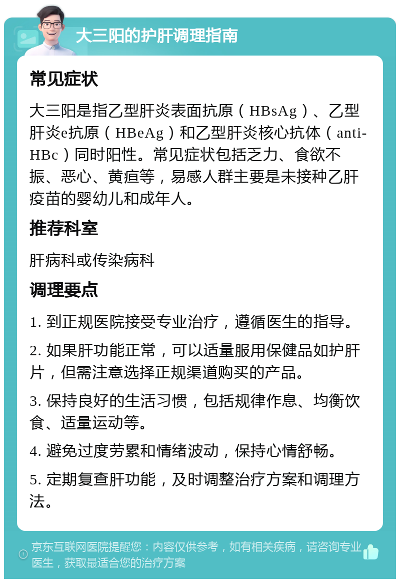 大三阳的护肝调理指南 常见症状 大三阳是指乙型肝炎表面抗原（HBsAg）、乙型肝炎e抗原（HBeAg）和乙型肝炎核心抗体（anti-HBc）同时阳性。常见症状包括乏力、食欲不振、恶心、黄疸等，易感人群主要是未接种乙肝疫苗的婴幼儿和成年人。 推荐科室 肝病科或传染病科 调理要点 1. 到正规医院接受专业治疗，遵循医生的指导。 2. 如果肝功能正常，可以适量服用保健品如护肝片，但需注意选择正规渠道购买的产品。 3. 保持良好的生活习惯，包括规律作息、均衡饮食、适量运动等。 4. 避免过度劳累和情绪波动，保持心情舒畅。 5. 定期复查肝功能，及时调整治疗方案和调理方法。