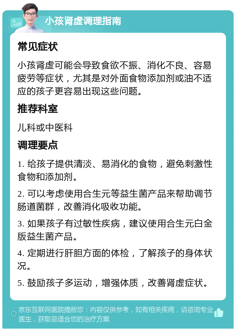 小孩肾虚调理指南 常见症状 小孩肾虚可能会导致食欲不振、消化不良、容易疲劳等症状，尤其是对外面食物添加剂或油不适应的孩子更容易出现这些问题。 推荐科室 儿科或中医科 调理要点 1. 给孩子提供清淡、易消化的食物，避免刺激性食物和添加剂。 2. 可以考虑使用合生元等益生菌产品来帮助调节肠道菌群，改善消化吸收功能。 3. 如果孩子有过敏性疾病，建议使用合生元白金版益生菌产品。 4. 定期进行肝胆方面的体检，了解孩子的身体状况。 5. 鼓励孩子多运动，增强体质，改善肾虚症状。