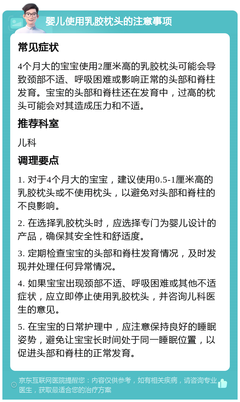 婴儿使用乳胶枕头的注意事项 常见症状 4个月大的宝宝使用2厘米高的乳胶枕头可能会导致颈部不适、呼吸困难或影响正常的头部和脊柱发育。宝宝的头部和脊柱还在发育中，过高的枕头可能会对其造成压力和不适。 推荐科室 儿科 调理要点 1. 对于4个月大的宝宝，建议使用0.5-1厘米高的乳胶枕头或不使用枕头，以避免对头部和脊柱的不良影响。 2. 在选择乳胶枕头时，应选择专门为婴儿设计的产品，确保其安全性和舒适度。 3. 定期检查宝宝的头部和脊柱发育情况，及时发现并处理任何异常情况。 4. 如果宝宝出现颈部不适、呼吸困难或其他不适症状，应立即停止使用乳胶枕头，并咨询儿科医生的意见。 5. 在宝宝的日常护理中，应注意保持良好的睡眠姿势，避免让宝宝长时间处于同一睡眠位置，以促进头部和脊柱的正常发育。