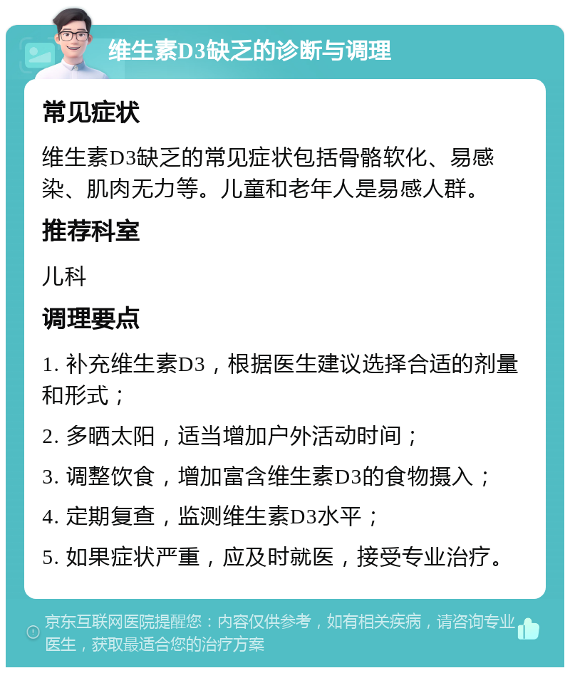 维生素D3缺乏的诊断与调理 常见症状 维生素D3缺乏的常见症状包括骨骼软化、易感染、肌肉无力等。儿童和老年人是易感人群。 推荐科室 儿科 调理要点 1. 补充维生素D3，根据医生建议选择合适的剂量和形式； 2. 多晒太阳，适当增加户外活动时间； 3. 调整饮食，增加富含维生素D3的食物摄入； 4. 定期复查，监测维生素D3水平； 5. 如果症状严重，应及时就医，接受专业治疗。