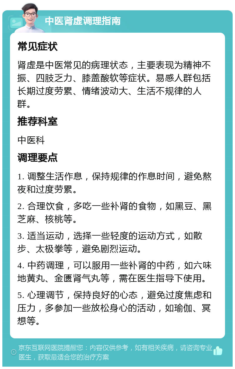 中医肾虚调理指南 常见症状 肾虚是中医常见的病理状态，主要表现为精神不振、四肢乏力、膝盖酸软等症状。易感人群包括长期过度劳累、情绪波动大、生活不规律的人群。 推荐科室 中医科 调理要点 1. 调整生活作息，保持规律的作息时间，避免熬夜和过度劳累。 2. 合理饮食，多吃一些补肾的食物，如黑豆、黑芝麻、核桃等。 3. 适当运动，选择一些轻度的运动方式，如散步、太极拳等，避免剧烈运动。 4. 中药调理，可以服用一些补肾的中药，如六味地黄丸、金匮肾气丸等，需在医生指导下使用。 5. 心理调节，保持良好的心态，避免过度焦虑和压力，多参加一些放松身心的活动，如瑜伽、冥想等。