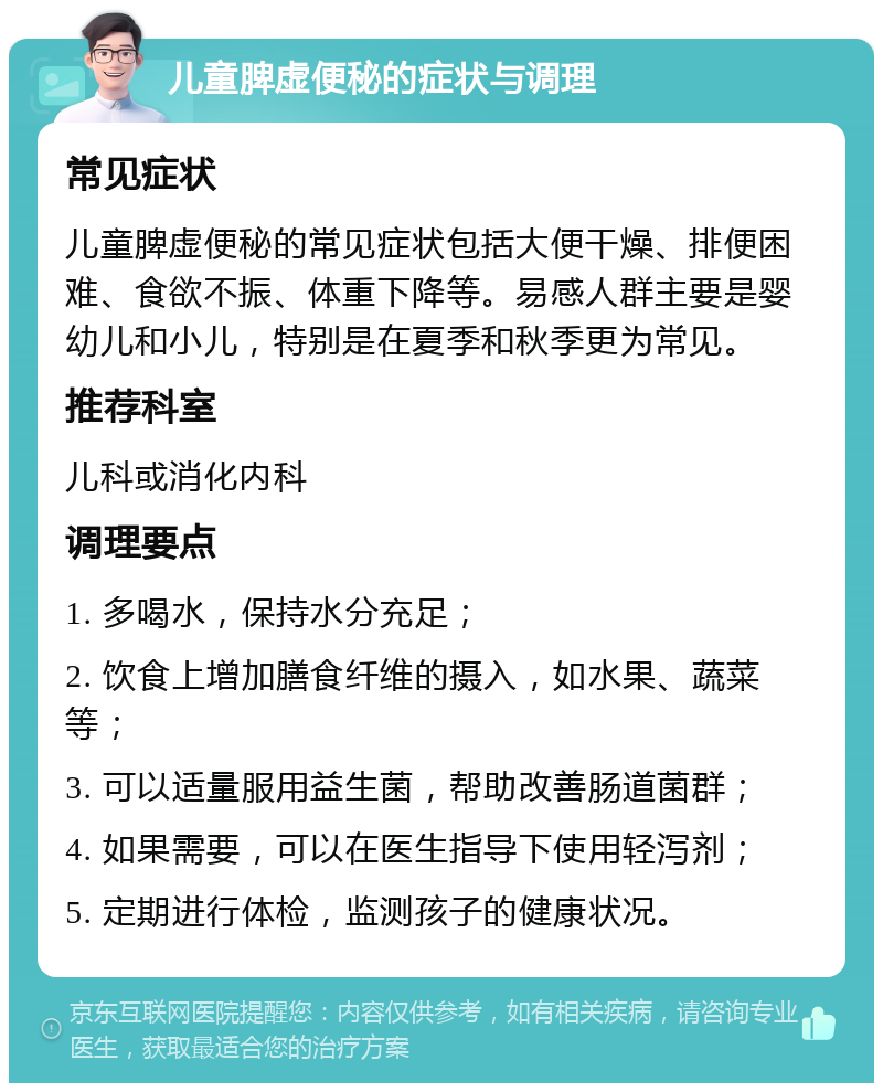 儿童脾虚便秘的症状与调理 常见症状 儿童脾虚便秘的常见症状包括大便干燥、排便困难、食欲不振、体重下降等。易感人群主要是婴幼儿和小儿，特别是在夏季和秋季更为常见。 推荐科室 儿科或消化内科 调理要点 1. 多喝水，保持水分充足； 2. 饮食上增加膳食纤维的摄入，如水果、蔬菜等； 3. 可以适量服用益生菌，帮助改善肠道菌群； 4. 如果需要，可以在医生指导下使用轻泻剂； 5. 定期进行体检，监测孩子的健康状况。