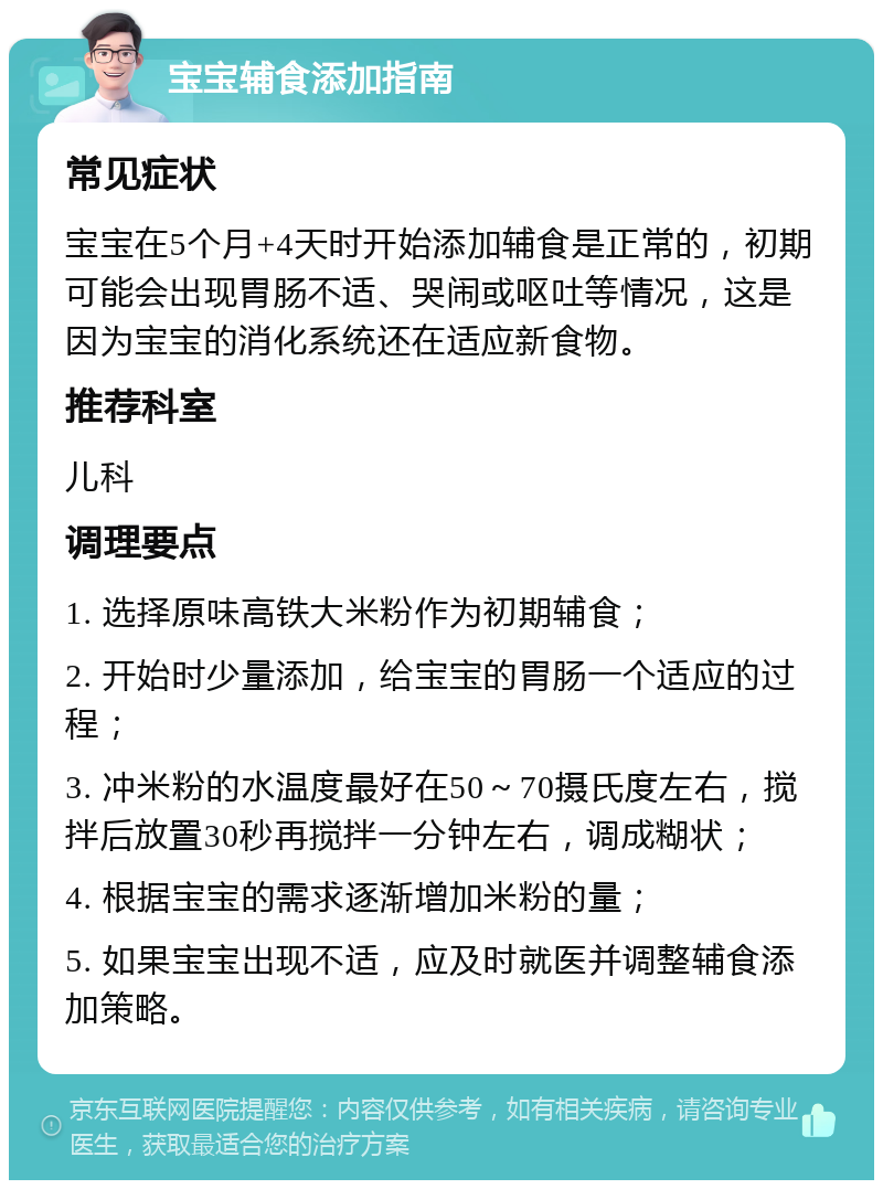 宝宝辅食添加指南 常见症状 宝宝在5个月+4天时开始添加辅食是正常的，初期可能会出现胃肠不适、哭闹或呕吐等情况，这是因为宝宝的消化系统还在适应新食物。 推荐科室 儿科 调理要点 1. 选择原味高铁大米粉作为初期辅食； 2. 开始时少量添加，给宝宝的胃肠一个适应的过程； 3. 冲米粉的水温度最好在50～70摄氏度左右，搅拌后放置30秒再搅拌一分钟左右，调成糊状； 4. 根据宝宝的需求逐渐增加米粉的量； 5. 如果宝宝出现不适，应及时就医并调整辅食添加策略。