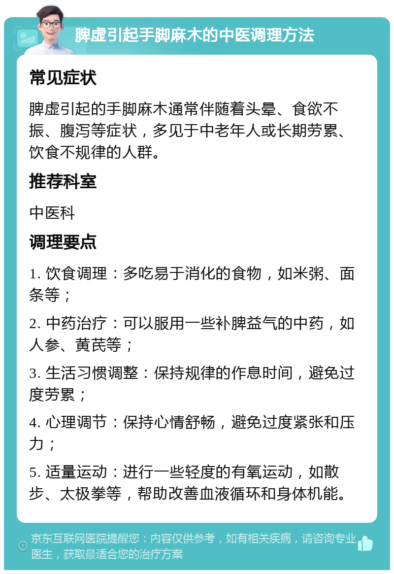 脾虚引起手脚麻木的中医调理方法 常见症状 脾虚引起的手脚麻木通常伴随着头晕、食欲不振、腹泻等症状，多见于中老年人或长期劳累、饮食不规律的人群。 推荐科室 中医科 调理要点 1. 饮食调理：多吃易于消化的食物，如米粥、面条等； 2. 中药治疗：可以服用一些补脾益气的中药，如人参、黄芪等； 3. 生活习惯调整：保持规律的作息时间，避免过度劳累； 4. 心理调节：保持心情舒畅，避免过度紧张和压力； 5. 适量运动：进行一些轻度的有氧运动，如散步、太极拳等，帮助改善血液循环和身体机能。