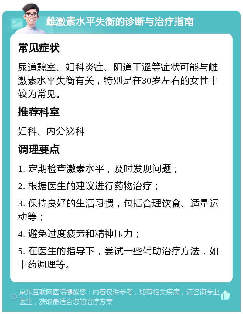 雌激素水平失衡的诊断与治疗指南 常见症状 尿道憩室、妇科炎症、阴道干涩等症状可能与雌激素水平失衡有关，特别是在30岁左右的女性中较为常见。 推荐科室 妇科、内分泌科 调理要点 1. 定期检查激素水平，及时发现问题； 2. 根据医生的建议进行药物治疗； 3. 保持良好的生活习惯，包括合理饮食、适量运动等； 4. 避免过度疲劳和精神压力； 5. 在医生的指导下，尝试一些辅助治疗方法，如中药调理等。