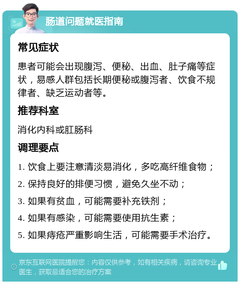 肠道问题就医指南 常见症状 患者可能会出现腹泻、便秘、出血、肚子痛等症状，易感人群包括长期便秘或腹泻者、饮食不规律者、缺乏运动者等。 推荐科室 消化内科或肛肠科 调理要点 1. 饮食上要注意清淡易消化，多吃高纤维食物； 2. 保持良好的排便习惯，避免久坐不动； 3. 如果有贫血，可能需要补充铁剂； 4. 如果有感染，可能需要使用抗生素； 5. 如果痔疮严重影响生活，可能需要手术治疗。