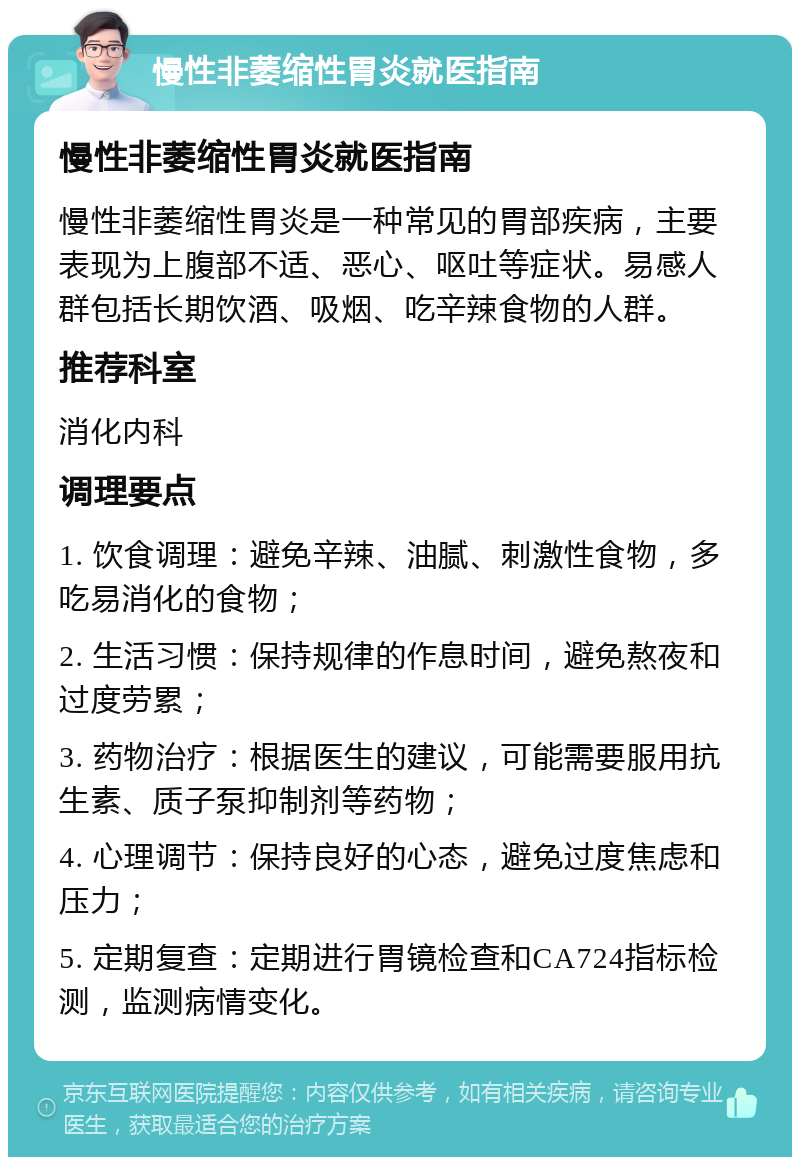 慢性非萎缩性胃炎就医指南 慢性非萎缩性胃炎就医指南 慢性非萎缩性胃炎是一种常见的胃部疾病，主要表现为上腹部不适、恶心、呕吐等症状。易感人群包括长期饮酒、吸烟、吃辛辣食物的人群。 推荐科室 消化内科 调理要点 1. 饮食调理：避免辛辣、油腻、刺激性食物，多吃易消化的食物； 2. 生活习惯：保持规律的作息时间，避免熬夜和过度劳累； 3. 药物治疗：根据医生的建议，可能需要服用抗生素、质子泵抑制剂等药物； 4. 心理调节：保持良好的心态，避免过度焦虑和压力； 5. 定期复查：定期进行胃镜检查和CA724指标检测，监测病情变化。