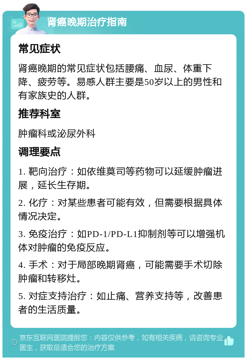 肾癌晚期治疗指南 常见症状 肾癌晚期的常见症状包括腰痛、血尿、体重下降、疲劳等。易感人群主要是50岁以上的男性和有家族史的人群。 推荐科室 肿瘤科或泌尿外科 调理要点 1. 靶向治疗：如依维莫司等药物可以延缓肿瘤进展，延长生存期。 2. 化疗：对某些患者可能有效，但需要根据具体情况决定。 3. 免疫治疗：如PD-1/PD-L1抑制剂等可以增强机体对肿瘤的免疫反应。 4. 手术：对于局部晚期肾癌，可能需要手术切除肿瘤和转移灶。 5. 对症支持治疗：如止痛、营养支持等，改善患者的生活质量。