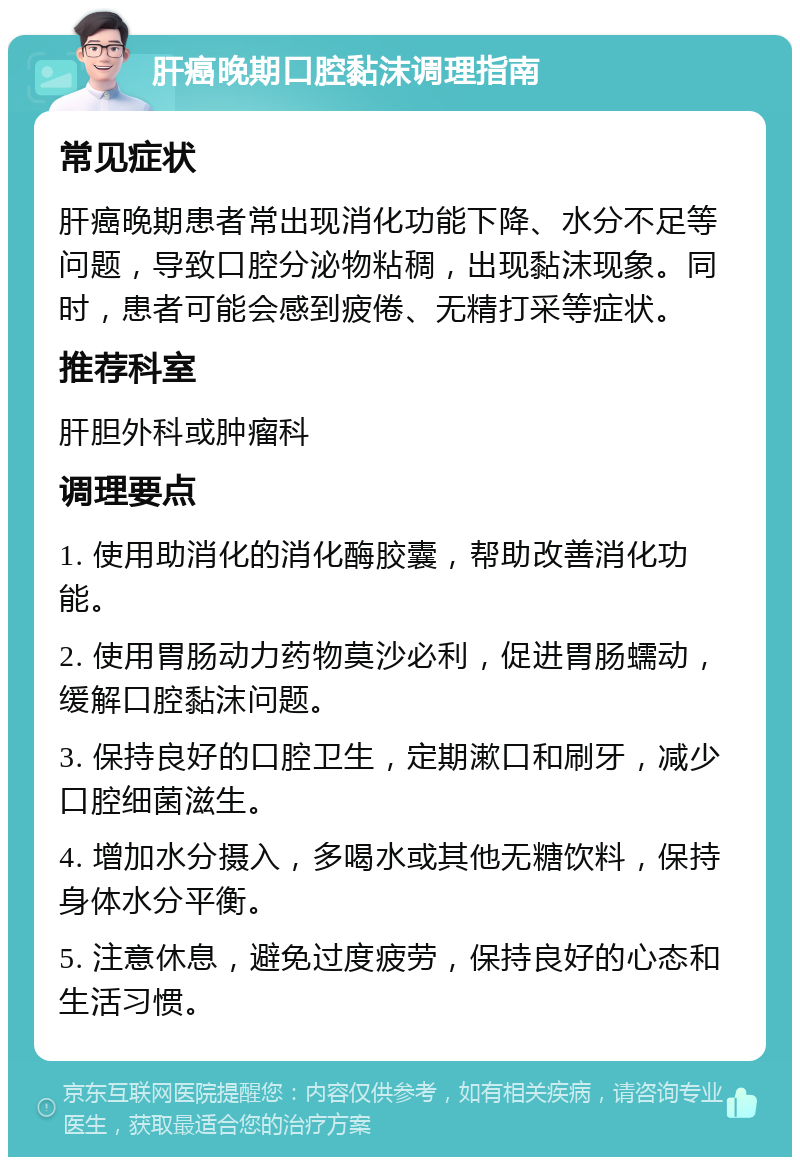 肝癌晚期口腔黏沫调理指南 常见症状 肝癌晚期患者常出现消化功能下降、水分不足等问题，导致口腔分泌物粘稠，出现黏沫现象。同时，患者可能会感到疲倦、无精打采等症状。 推荐科室 肝胆外科或肿瘤科 调理要点 1. 使用助消化的消化酶胶囊，帮助改善消化功能。 2. 使用胃肠动力药物莫沙必利，促进胃肠蠕动，缓解口腔黏沫问题。 3. 保持良好的口腔卫生，定期漱口和刷牙，减少口腔细菌滋生。 4. 增加水分摄入，多喝水或其他无糖饮料，保持身体水分平衡。 5. 注意休息，避免过度疲劳，保持良好的心态和生活习惯。