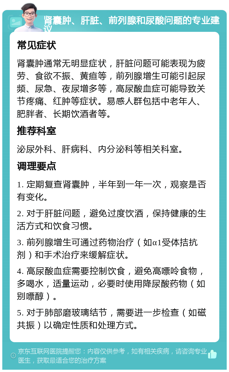 肾囊肿、肝脏、前列腺和尿酸问题的专业建议 常见症状 肾囊肿通常无明显症状，肝脏问题可能表现为疲劳、食欲不振、黄疸等，前列腺增生可能引起尿频、尿急、夜尿增多等，高尿酸血症可能导致关节疼痛、红肿等症状。易感人群包括中老年人、肥胖者、长期饮酒者等。 推荐科室 泌尿外科、肝病科、内分泌科等相关科室。 调理要点 1. 定期复查肾囊肿，半年到一年一次，观察是否有变化。 2. 对于肝脏问题，避免过度饮酒，保持健康的生活方式和饮食习惯。 3. 前列腺增生可通过药物治疗（如α1受体拮抗剂）和手术治疗来缓解症状。 4. 高尿酸血症需要控制饮食，避免高嘌呤食物，多喝水，适量运动，必要时使用降尿酸药物（如别嘌醇）。 5. 对于肺部磨玻璃结节，需要进一步检查（如磁共振）以确定性质和处理方式。