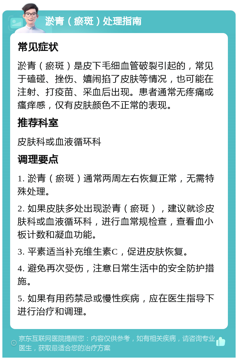 淤青（瘀斑）处理指南 常见症状 淤青（瘀斑）是皮下毛细血管破裂引起的，常见于磕碰、挫伤、嬉闹掐了皮肤等情况，也可能在注射、打疫苗、采血后出现。患者通常无疼痛或瘙痒感，仅有皮肤颜色不正常的表现。 推荐科室 皮肤科或血液循环科 调理要点 1. 淤青（瘀斑）通常两周左右恢复正常，无需特殊处理。 2. 如果皮肤多处出现淤青（瘀斑），建议就诊皮肤科或血液循环科，进行血常规检查，查看血小板计数和凝血功能。 3. 平素适当补充维生素C，促进皮肤恢复。 4. 避免再次受伤，注意日常生活中的安全防护措施。 5. 如果有用药禁忌或慢性疾病，应在医生指导下进行治疗和调理。