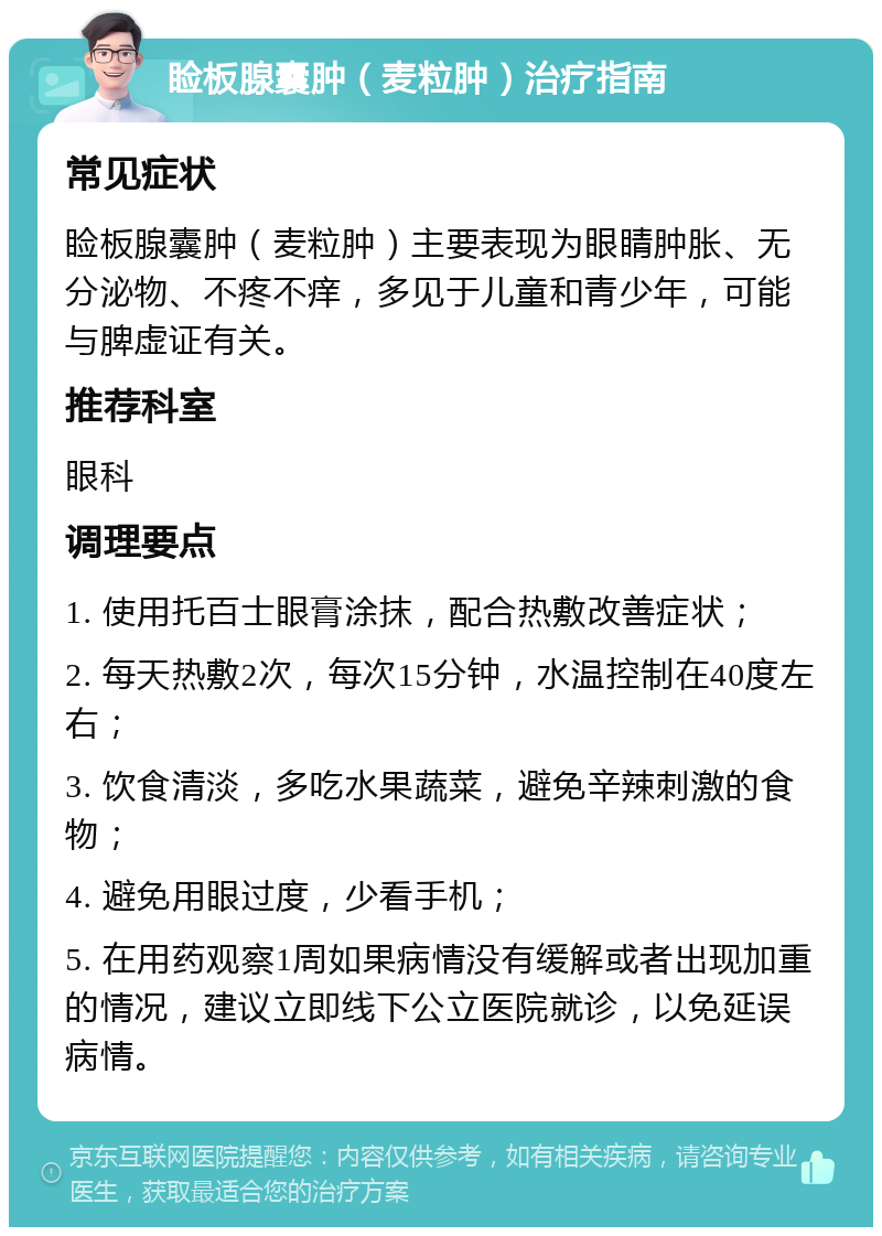 睑板腺囊肿（麦粒肿）治疗指南 常见症状 睑板腺囊肿（麦粒肿）主要表现为眼睛肿胀、无分泌物、不疼不痒，多见于儿童和青少年，可能与脾虚证有关。 推荐科室 眼科 调理要点 1. 使用托百士眼膏涂抹，配合热敷改善症状； 2. 每天热敷2次，每次15分钟，水温控制在40度左右； 3. 饮食清淡，多吃水果蔬菜，避免辛辣刺激的食物； 4. 避免用眼过度，少看手机； 5. 在用药观察1周如果病情没有缓解或者出现加重的情况，建议立即线下公立医院就诊，以免延误病情。