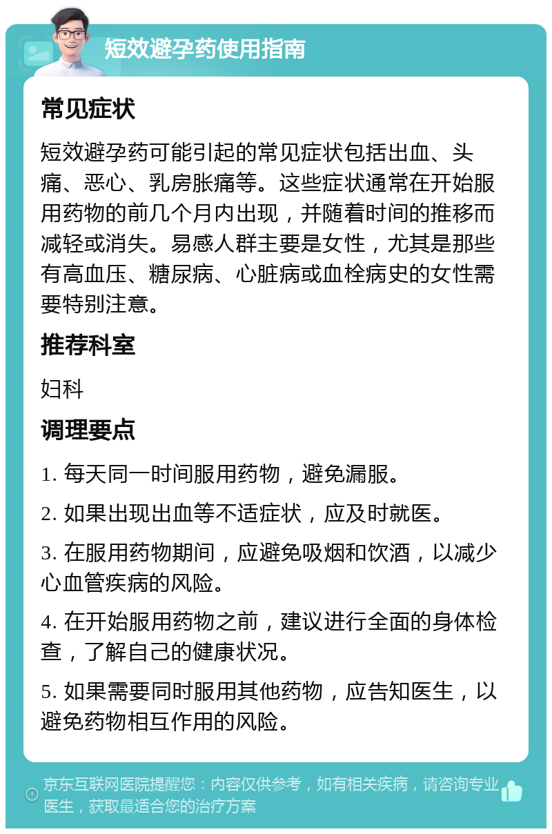 短效避孕药使用指南 常见症状 短效避孕药可能引起的常见症状包括出血、头痛、恶心、乳房胀痛等。这些症状通常在开始服用药物的前几个月内出现，并随着时间的推移而减轻或消失。易感人群主要是女性，尤其是那些有高血压、糖尿病、心脏病或血栓病史的女性需要特别注意。 推荐科室 妇科 调理要点 1. 每天同一时间服用药物，避免漏服。 2. 如果出现出血等不适症状，应及时就医。 3. 在服用药物期间，应避免吸烟和饮酒，以减少心血管疾病的风险。 4. 在开始服用药物之前，建议进行全面的身体检查，了解自己的健康状况。 5. 如果需要同时服用其他药物，应告知医生，以避免药物相互作用的风险。