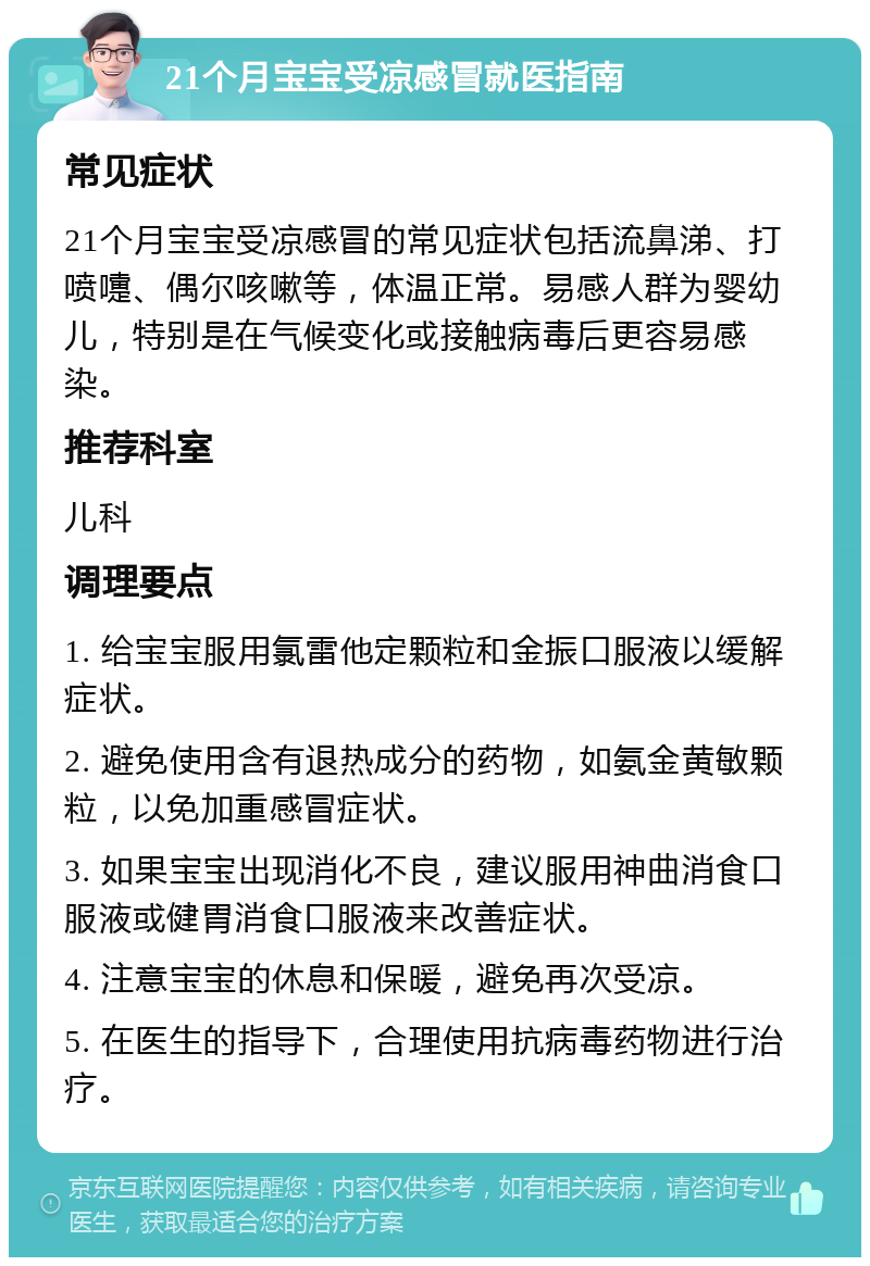 21个月宝宝受凉感冒就医指南 常见症状 21个月宝宝受凉感冒的常见症状包括流鼻涕、打喷嚏、偶尔咳嗽等，体温正常。易感人群为婴幼儿，特别是在气候变化或接触病毒后更容易感染。 推荐科室 儿科 调理要点 1. 给宝宝服用氯雷他定颗粒和金振口服液以缓解症状。 2. 避免使用含有退热成分的药物，如氨金黄敏颗粒，以免加重感冒症状。 3. 如果宝宝出现消化不良，建议服用神曲消食口服液或健胃消食口服液来改善症状。 4. 注意宝宝的休息和保暖，避免再次受凉。 5. 在医生的指导下，合理使用抗病毒药物进行治疗。