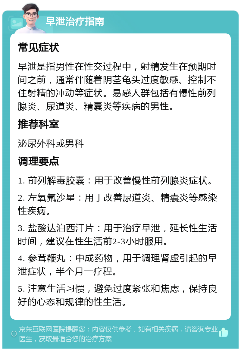 早泄治疗指南 常见症状 早泄是指男性在性交过程中，射精发生在预期时间之前，通常伴随着阴茎龟头过度敏感、控制不住射精的冲动等症状。易感人群包括有慢性前列腺炎、尿道炎、精囊炎等疾病的男性。 推荐科室 泌尿外科或男科 调理要点 1. 前列解毒胶囊：用于改善慢性前列腺炎症状。 2. 左氧氟沙星：用于改善尿道炎、精囊炎等感染性疾病。 3. 盐酸达泊西汀片：用于治疗早泄，延长性生活时间，建议在性生活前2-3小时服用。 4. 参茸鞭丸：中成药物，用于调理肾虚引起的早泄症状，半个月一疗程。 5. 注意生活习惯，避免过度紧张和焦虑，保持良好的心态和规律的性生活。