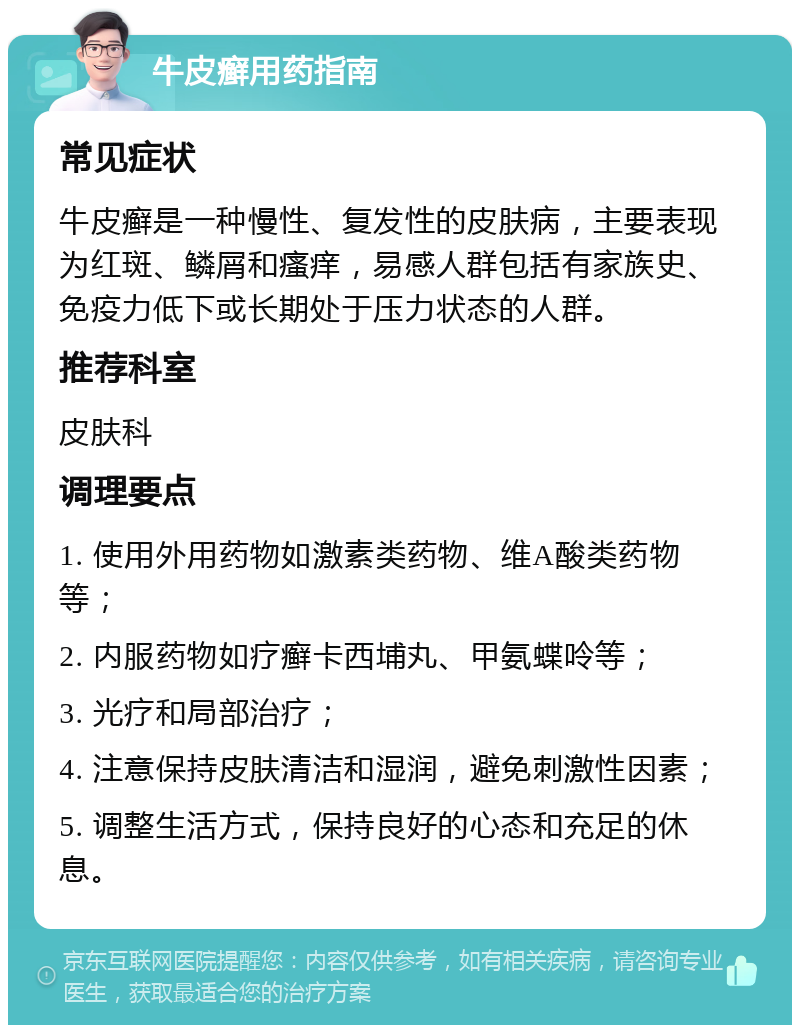 牛皮癣用药指南 常见症状 牛皮癣是一种慢性、复发性的皮肤病，主要表现为红斑、鳞屑和瘙痒，易感人群包括有家族史、免疫力低下或长期处于压力状态的人群。 推荐科室 皮肤科 调理要点 1. 使用外用药物如激素类药物、维A酸类药物等； 2. 内服药物如疗癣卡西埔丸、甲氨蝶呤等； 3. 光疗和局部治疗； 4. 注意保持皮肤清洁和湿润，避免刺激性因素； 5. 调整生活方式，保持良好的心态和充足的休息。