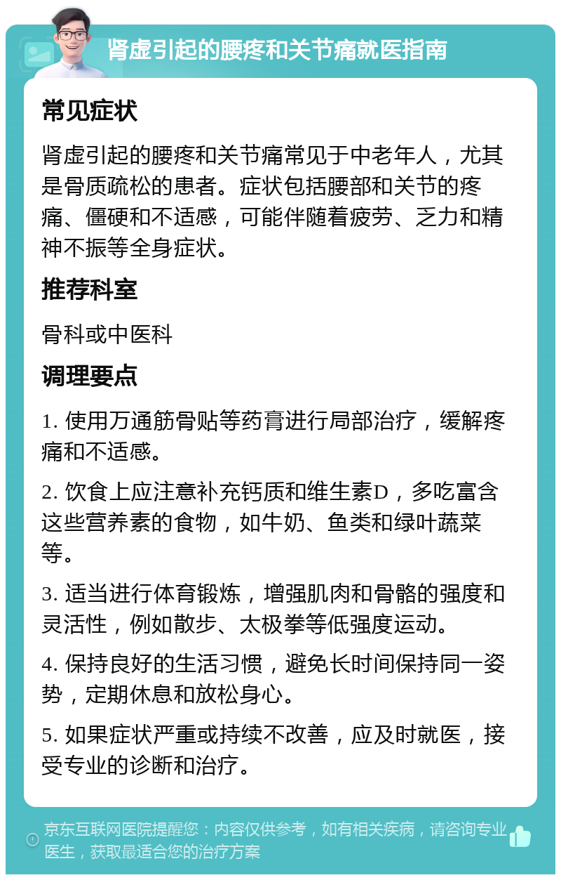 肾虚引起的腰疼和关节痛就医指南 常见症状 肾虚引起的腰疼和关节痛常见于中老年人，尤其是骨质疏松的患者。症状包括腰部和关节的疼痛、僵硬和不适感，可能伴随着疲劳、乏力和精神不振等全身症状。 推荐科室 骨科或中医科 调理要点 1. 使用万通筋骨贴等药膏进行局部治疗，缓解疼痛和不适感。 2. 饮食上应注意补充钙质和维生素D，多吃富含这些营养素的食物，如牛奶、鱼类和绿叶蔬菜等。 3. 适当进行体育锻炼，增强肌肉和骨骼的强度和灵活性，例如散步、太极拳等低强度运动。 4. 保持良好的生活习惯，避免长时间保持同一姿势，定期休息和放松身心。 5. 如果症状严重或持续不改善，应及时就医，接受专业的诊断和治疗。