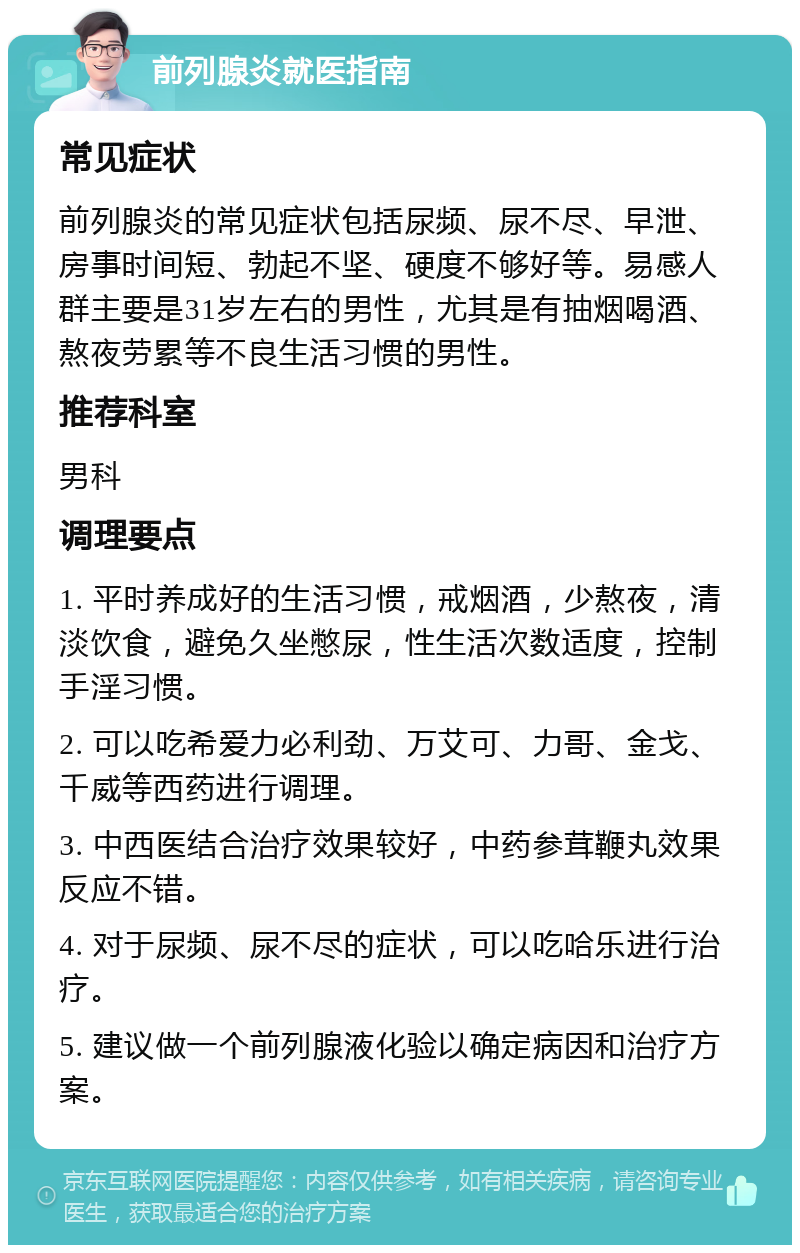 前列腺炎就医指南 常见症状 前列腺炎的常见症状包括尿频、尿不尽、早泄、房事时间短、勃起不坚、硬度不够好等。易感人群主要是31岁左右的男性，尤其是有抽烟喝酒、熬夜劳累等不良生活习惯的男性。 推荐科室 男科 调理要点 1. 平时养成好的生活习惯，戒烟酒，少熬夜，清淡饮食，避免久坐憋尿，性生活次数适度，控制手淫习惯。 2. 可以吃希爱力必利劲、万艾可、力哥、金戈、千威等西药进行调理。 3. 中西医结合治疗效果较好，中药参茸鞭丸效果反应不错。 4. 对于尿频、尿不尽的症状，可以吃哈乐进行治疗。 5. 建议做一个前列腺液化验以确定病因和治疗方案。