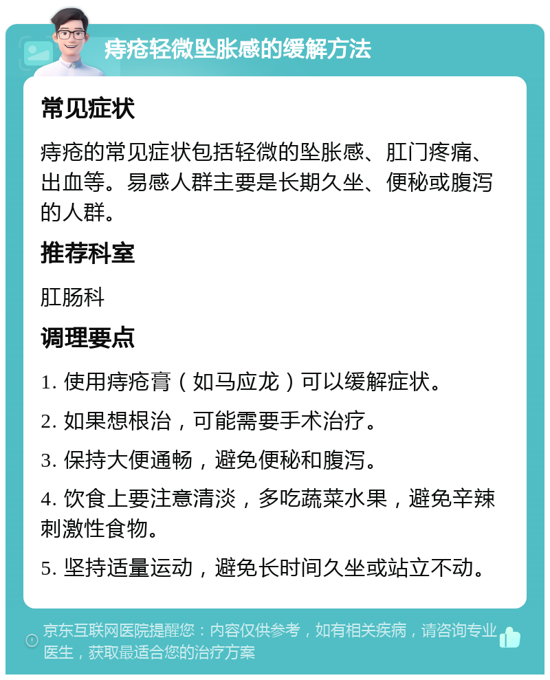 痔疮轻微坠胀感的缓解方法 常见症状 痔疮的常见症状包括轻微的坠胀感、肛门疼痛、出血等。易感人群主要是长期久坐、便秘或腹泻的人群。 推荐科室 肛肠科 调理要点 1. 使用痔疮膏（如马应龙）可以缓解症状。 2. 如果想根治，可能需要手术治疗。 3. 保持大便通畅，避免便秘和腹泻。 4. 饮食上要注意清淡，多吃蔬菜水果，避免辛辣刺激性食物。 5. 坚持适量运动，避免长时间久坐或站立不动。