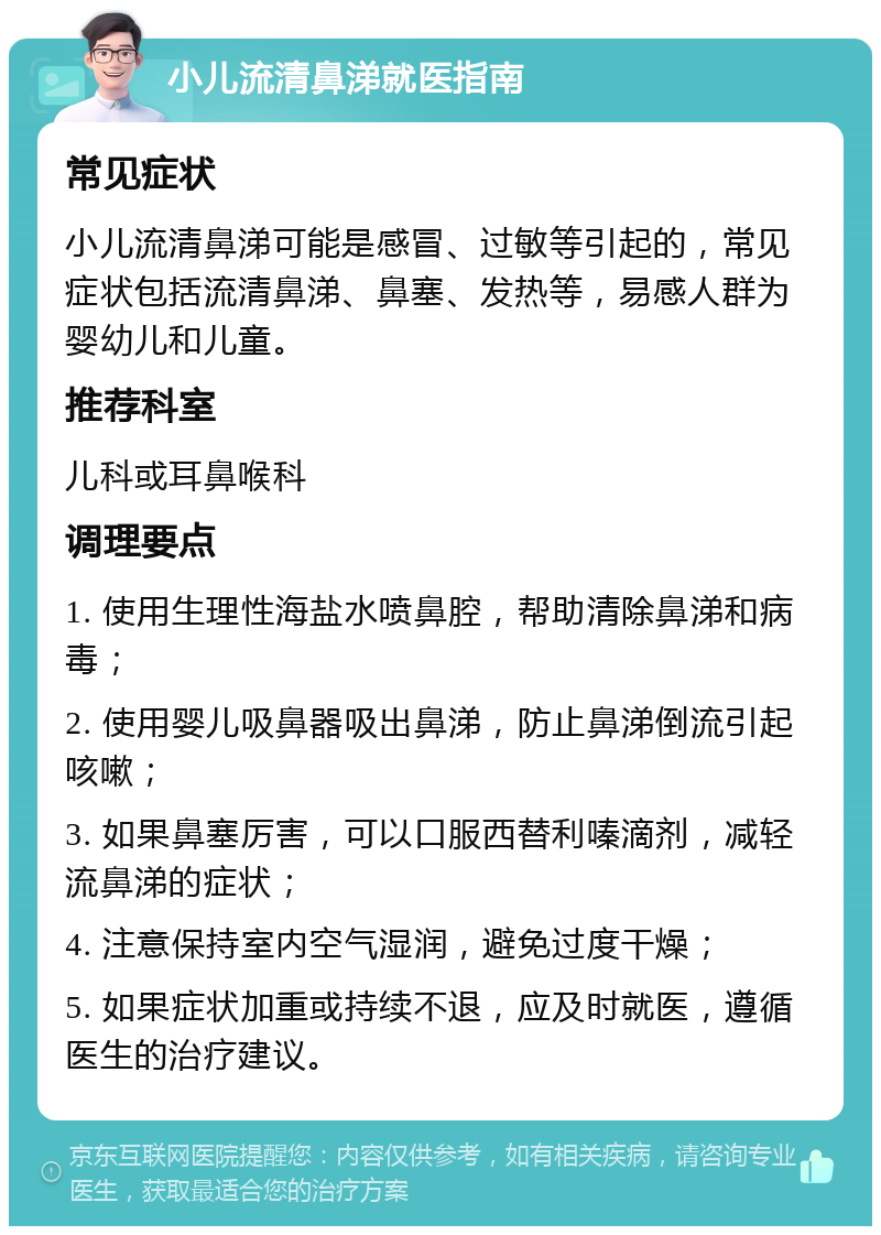 小儿流清鼻涕就医指南 常见症状 小儿流清鼻涕可能是感冒、过敏等引起的，常见症状包括流清鼻涕、鼻塞、发热等，易感人群为婴幼儿和儿童。 推荐科室 儿科或耳鼻喉科 调理要点 1. 使用生理性海盐水喷鼻腔，帮助清除鼻涕和病毒； 2. 使用婴儿吸鼻器吸出鼻涕，防止鼻涕倒流引起咳嗽； 3. 如果鼻塞厉害，可以口服西替利嗪滴剂，减轻流鼻涕的症状； 4. 注意保持室内空气湿润，避免过度干燥； 5. 如果症状加重或持续不退，应及时就医，遵循医生的治疗建议。