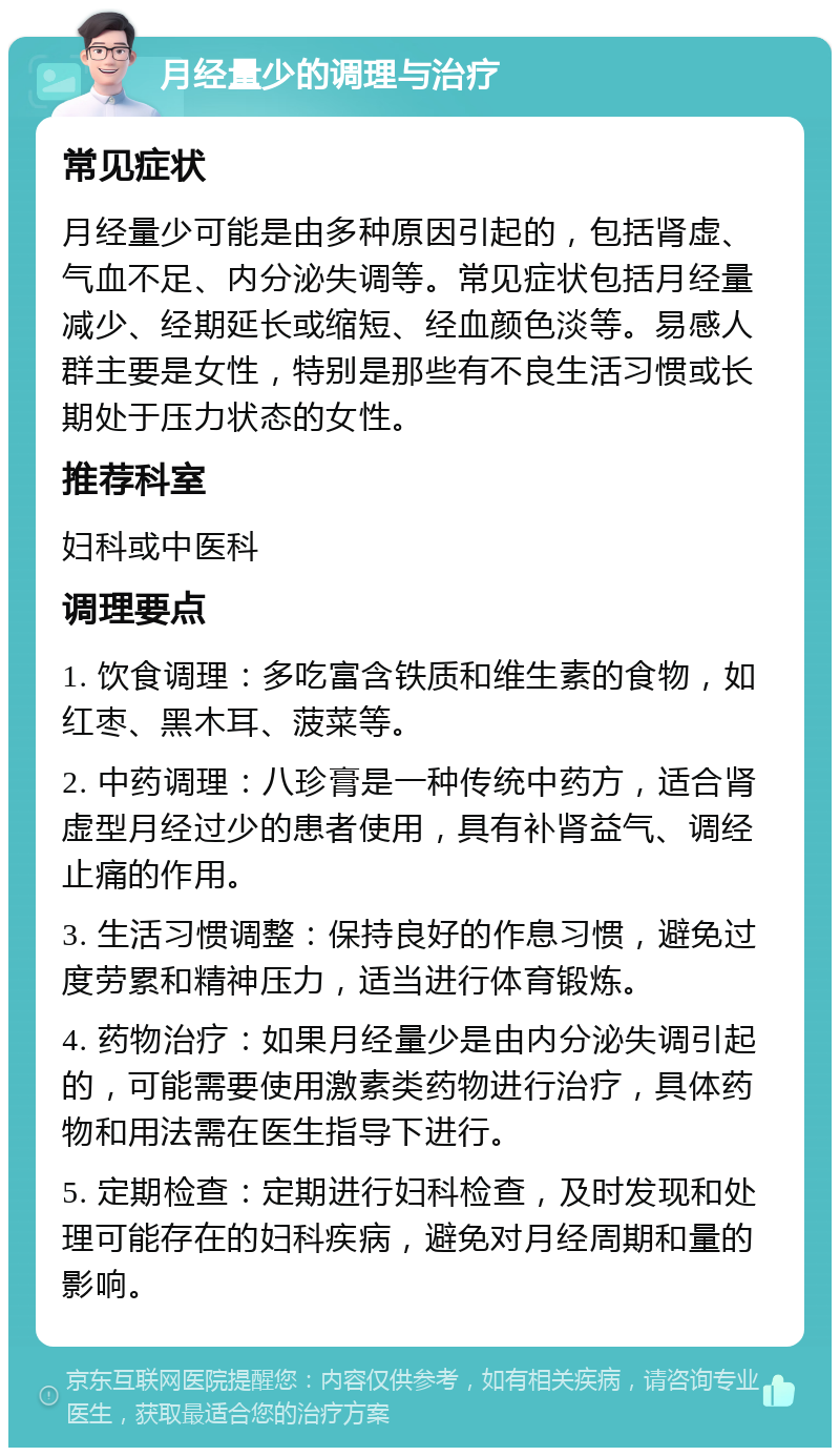 月经量少的调理与治疗 常见症状 月经量少可能是由多种原因引起的，包括肾虚、气血不足、内分泌失调等。常见症状包括月经量减少、经期延长或缩短、经血颜色淡等。易感人群主要是女性，特别是那些有不良生活习惯或长期处于压力状态的女性。 推荐科室 妇科或中医科 调理要点 1. 饮食调理：多吃富含铁质和维生素的食物，如红枣、黑木耳、菠菜等。 2. 中药调理：八珍膏是一种传统中药方，适合肾虚型月经过少的患者使用，具有补肾益气、调经止痛的作用。 3. 生活习惯调整：保持良好的作息习惯，避免过度劳累和精神压力，适当进行体育锻炼。 4. 药物治疗：如果月经量少是由内分泌失调引起的，可能需要使用激素类药物进行治疗，具体药物和用法需在医生指导下进行。 5. 定期检查：定期进行妇科检查，及时发现和处理可能存在的妇科疾病，避免对月经周期和量的影响。