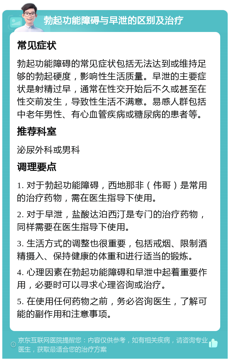 勃起功能障碍与早泄的区别及治疗 常见症状 勃起功能障碍的常见症状包括无法达到或维持足够的勃起硬度，影响性生活质量。早泄的主要症状是射精过早，通常在性交开始后不久或甚至在性交前发生，导致性生活不满意。易感人群包括中老年男性、有心血管疾病或糖尿病的患者等。 推荐科室 泌尿外科或男科 调理要点 1. 对于勃起功能障碍，西地那非（伟哥）是常用的治疗药物，需在医生指导下使用。 2. 对于早泄，盐酸达泊西汀是专门的治疗药物，同样需要在医生指导下使用。 3. 生活方式的调整也很重要，包括戒烟、限制酒精摄入、保持健康的体重和进行适当的锻炼。 4. 心理因素在勃起功能障碍和早泄中起着重要作用，必要时可以寻求心理咨询或治疗。 5. 在使用任何药物之前，务必咨询医生，了解可能的副作用和注意事项。