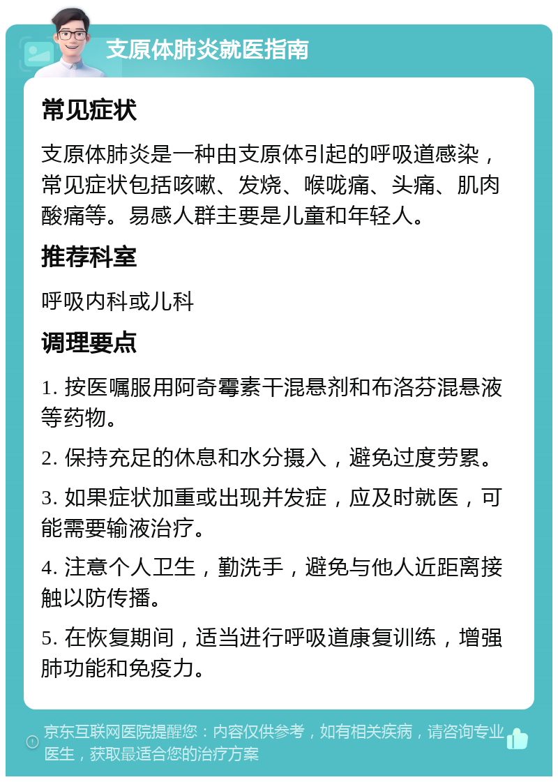 支原体肺炎就医指南 常见症状 支原体肺炎是一种由支原体引起的呼吸道感染，常见症状包括咳嗽、发烧、喉咙痛、头痛、肌肉酸痛等。易感人群主要是儿童和年轻人。 推荐科室 呼吸内科或儿科 调理要点 1. 按医嘱服用阿奇霉素干混悬剂和布洛芬混悬液等药物。 2. 保持充足的休息和水分摄入，避免过度劳累。 3. 如果症状加重或出现并发症，应及时就医，可能需要输液治疗。 4. 注意个人卫生，勤洗手，避免与他人近距离接触以防传播。 5. 在恢复期间，适当进行呼吸道康复训练，增强肺功能和免疫力。