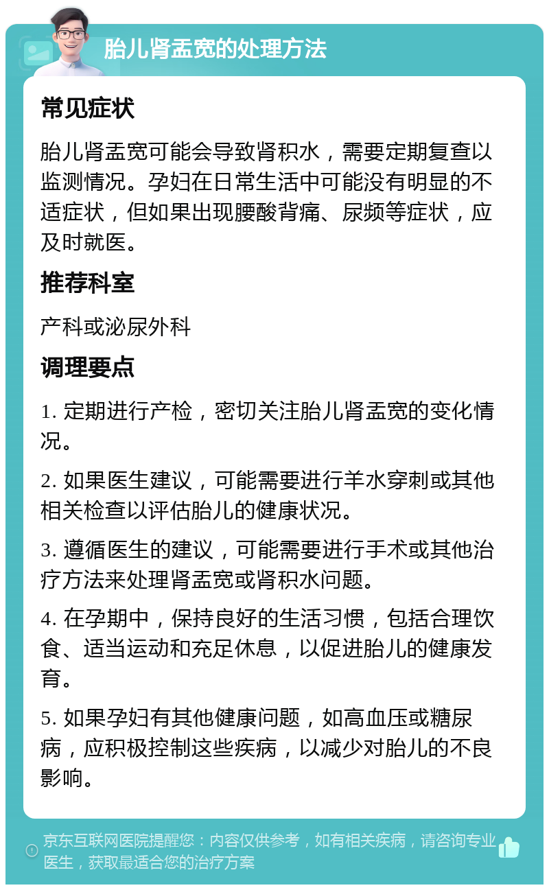 胎儿肾盂宽的处理方法 常见症状 胎儿肾盂宽可能会导致肾积水，需要定期复查以监测情况。孕妇在日常生活中可能没有明显的不适症状，但如果出现腰酸背痛、尿频等症状，应及时就医。 推荐科室 产科或泌尿外科 调理要点 1. 定期进行产检，密切关注胎儿肾盂宽的变化情况。 2. 如果医生建议，可能需要进行羊水穿刺或其他相关检查以评估胎儿的健康状况。 3. 遵循医生的建议，可能需要进行手术或其他治疗方法来处理肾盂宽或肾积水问题。 4. 在孕期中，保持良好的生活习惯，包括合理饮食、适当运动和充足休息，以促进胎儿的健康发育。 5. 如果孕妇有其他健康问题，如高血压或糖尿病，应积极控制这些疾病，以减少对胎儿的不良影响。