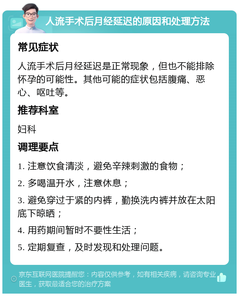 人流手术后月经延迟的原因和处理方法 常见症状 人流手术后月经延迟是正常现象，但也不能排除怀孕的可能性。其他可能的症状包括腹痛、恶心、呕吐等。 推荐科室 妇科 调理要点 1. 注意饮食清淡，避免辛辣刺激的食物； 2. 多喝温开水，注意休息； 3. 避免穿过于紧的内裤，勤换洗内裤并放在太阳底下晾晒； 4. 用药期间暂时不要性生活； 5. 定期复查，及时发现和处理问题。