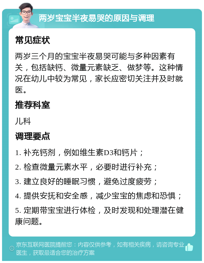 两岁宝宝半夜易哭的原因与调理 常见症状 两岁三个月的宝宝半夜易哭可能与多种因素有关，包括缺钙、微量元素缺乏、做梦等。这种情况在幼儿中较为常见，家长应密切关注并及时就医。 推荐科室 儿科 调理要点 1. 补充钙剂，例如维生素D3和钙片； 2. 检查微量元素水平，必要时进行补充； 3. 建立良好的睡眠习惯，避免过度疲劳； 4. 提供安抚和安全感，减少宝宝的焦虑和恐惧； 5. 定期带宝宝进行体检，及时发现和处理潜在健康问题。