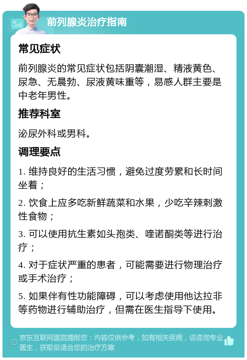 前列腺炎治疗指南 常见症状 前列腺炎的常见症状包括阴囊潮湿、精液黄色、尿急、无晨勃、尿液黄味重等，易感人群主要是中老年男性。 推荐科室 泌尿外科或男科。 调理要点 1. 维持良好的生活习惯，避免过度劳累和长时间坐着； 2. 饮食上应多吃新鲜蔬菜和水果，少吃辛辣刺激性食物； 3. 可以使用抗生素如头孢类、喹诺酮类等进行治疗； 4. 对于症状严重的患者，可能需要进行物理治疗或手术治疗； 5. 如果伴有性功能障碍，可以考虑使用他达拉非等药物进行辅助治疗，但需在医生指导下使用。