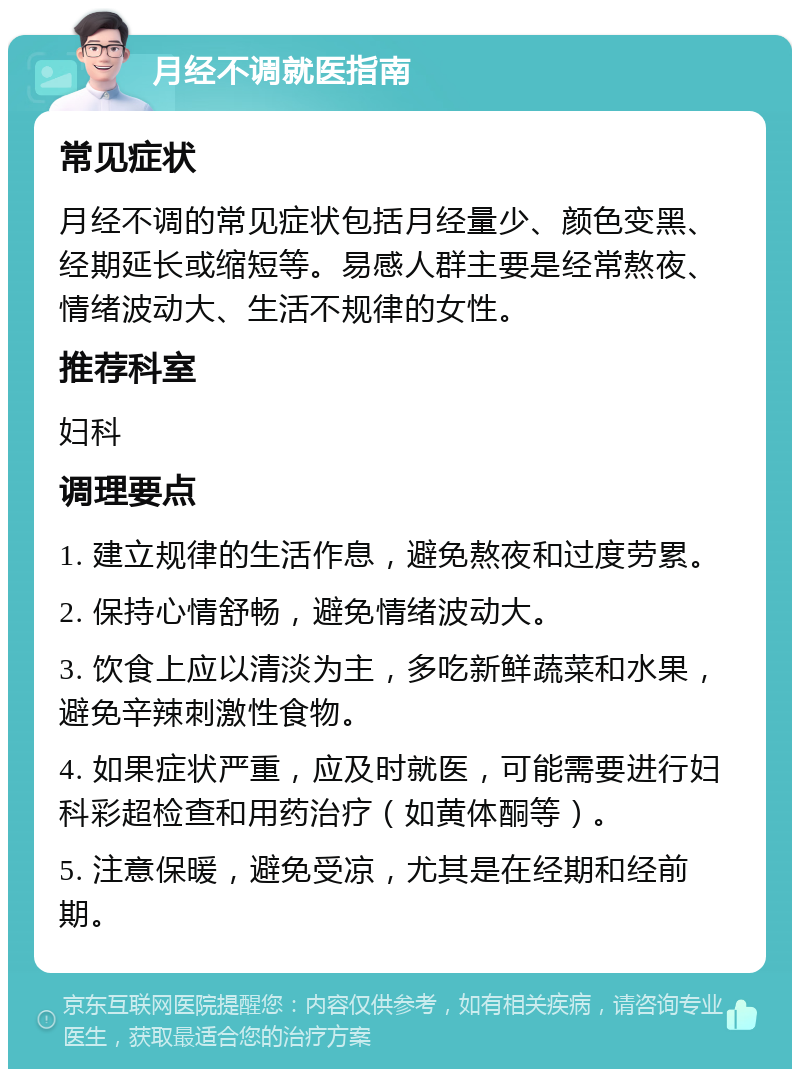 月经不调就医指南 常见症状 月经不调的常见症状包括月经量少、颜色变黑、经期延长或缩短等。易感人群主要是经常熬夜、情绪波动大、生活不规律的女性。 推荐科室 妇科 调理要点 1. 建立规律的生活作息，避免熬夜和过度劳累。 2. 保持心情舒畅，避免情绪波动大。 3. 饮食上应以清淡为主，多吃新鲜蔬菜和水果，避免辛辣刺激性食物。 4. 如果症状严重，应及时就医，可能需要进行妇科彩超检查和用药治疗（如黄体酮等）。 5. 注意保暖，避免受凉，尤其是在经期和经前期。