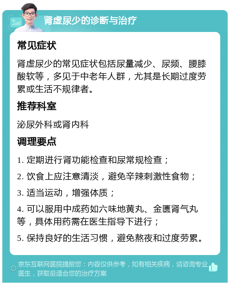 肾虚尿少的诊断与治疗 常见症状 肾虚尿少的常见症状包括尿量减少、尿频、腰膝酸软等，多见于中老年人群，尤其是长期过度劳累或生活不规律者。 推荐科室 泌尿外科或肾内科 调理要点 1. 定期进行肾功能检查和尿常规检查； 2. 饮食上应注意清淡，避免辛辣刺激性食物； 3. 适当运动，增强体质； 4. 可以服用中成药如六味地黄丸、金匮肾气丸等，具体用药需在医生指导下进行； 5. 保持良好的生活习惯，避免熬夜和过度劳累。