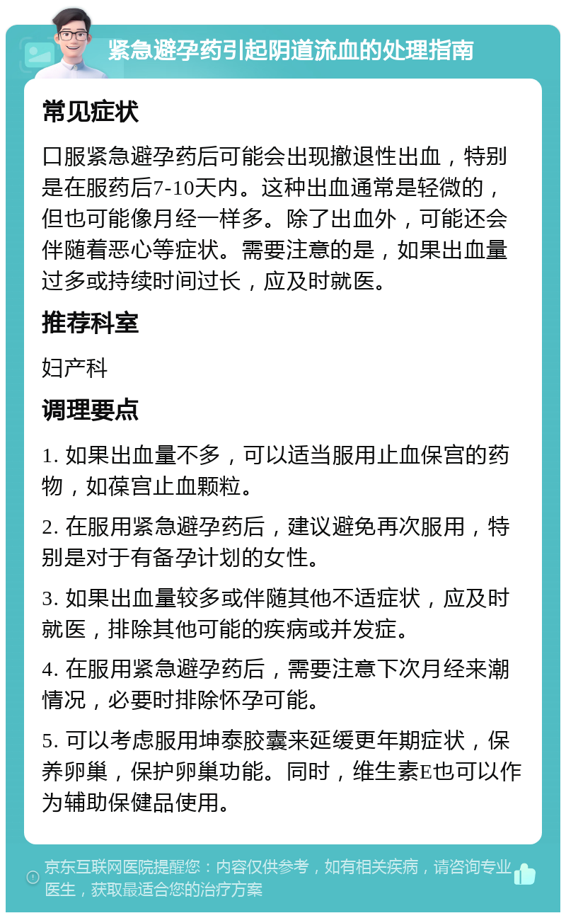 紧急避孕药引起阴道流血的处理指南 常见症状 口服紧急避孕药后可能会出现撤退性出血，特别是在服药后7-10天内。这种出血通常是轻微的，但也可能像月经一样多。除了出血外，可能还会伴随着恶心等症状。需要注意的是，如果出血量过多或持续时间过长，应及时就医。 推荐科室 妇产科 调理要点 1. 如果出血量不多，可以适当服用止血保宫的药物，如葆宫止血颗粒。 2. 在服用紧急避孕药后，建议避免再次服用，特别是对于有备孕计划的女性。 3. 如果出血量较多或伴随其他不适症状，应及时就医，排除其他可能的疾病或并发症。 4. 在服用紧急避孕药后，需要注意下次月经来潮情况，必要时排除怀孕可能。 5. 可以考虑服用坤泰胶囊来延缓更年期症状，保养卵巢，保护卵巢功能。同时，维生素E也可以作为辅助保健品使用。