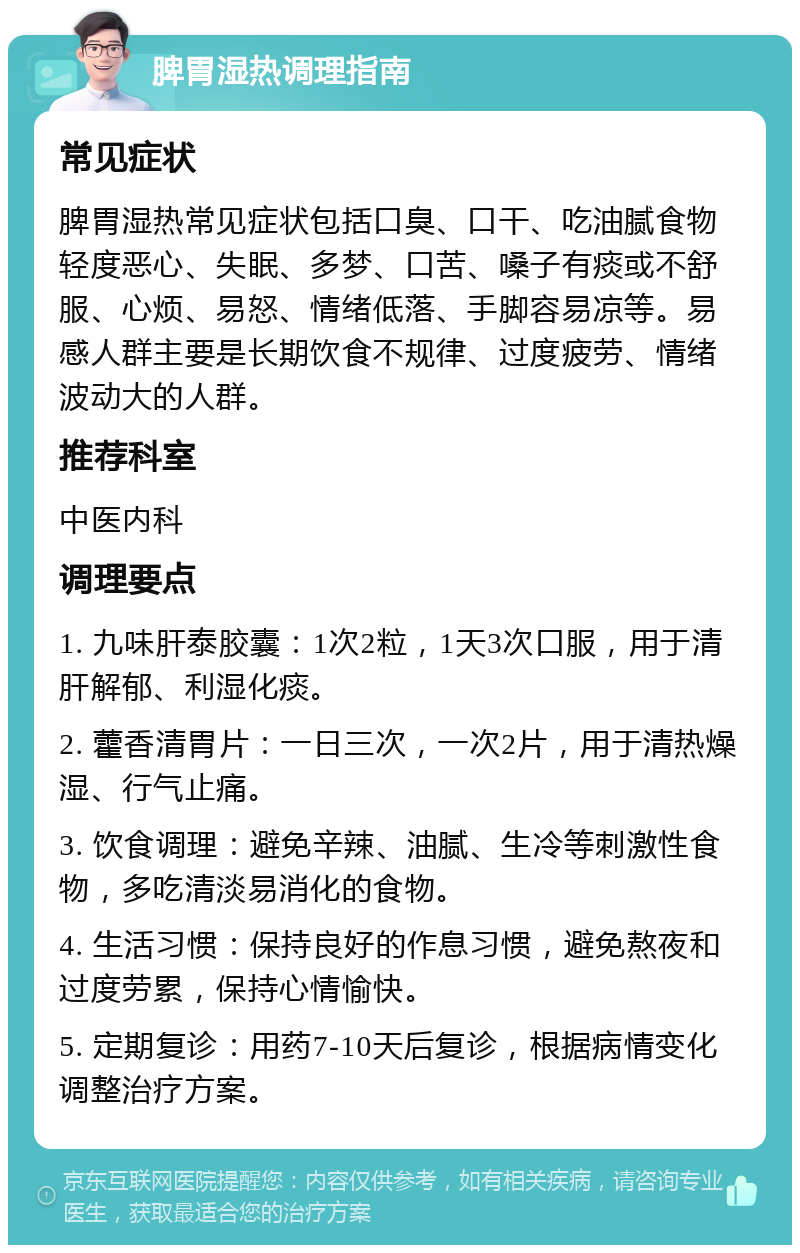 脾胃湿热调理指南 常见症状 脾胃湿热常见症状包括口臭、口干、吃油腻食物轻度恶心、失眠、多梦、口苦、嗓子有痰或不舒服、心烦、易怒、情绪低落、手脚容易凉等。易感人群主要是长期饮食不规律、过度疲劳、情绪波动大的人群。 推荐科室 中医内科 调理要点 1. 九味肝泰胶囊：1次2粒，1天3次口服，用于清肝解郁、利湿化痰。 2. 藿香清胃片：一日三次，一次2片，用于清热燥湿、行气止痛。 3. 饮食调理：避免辛辣、油腻、生冷等刺激性食物，多吃清淡易消化的食物。 4. 生活习惯：保持良好的作息习惯，避免熬夜和过度劳累，保持心情愉快。 5. 定期复诊：用药7-10天后复诊，根据病情变化调整治疗方案。