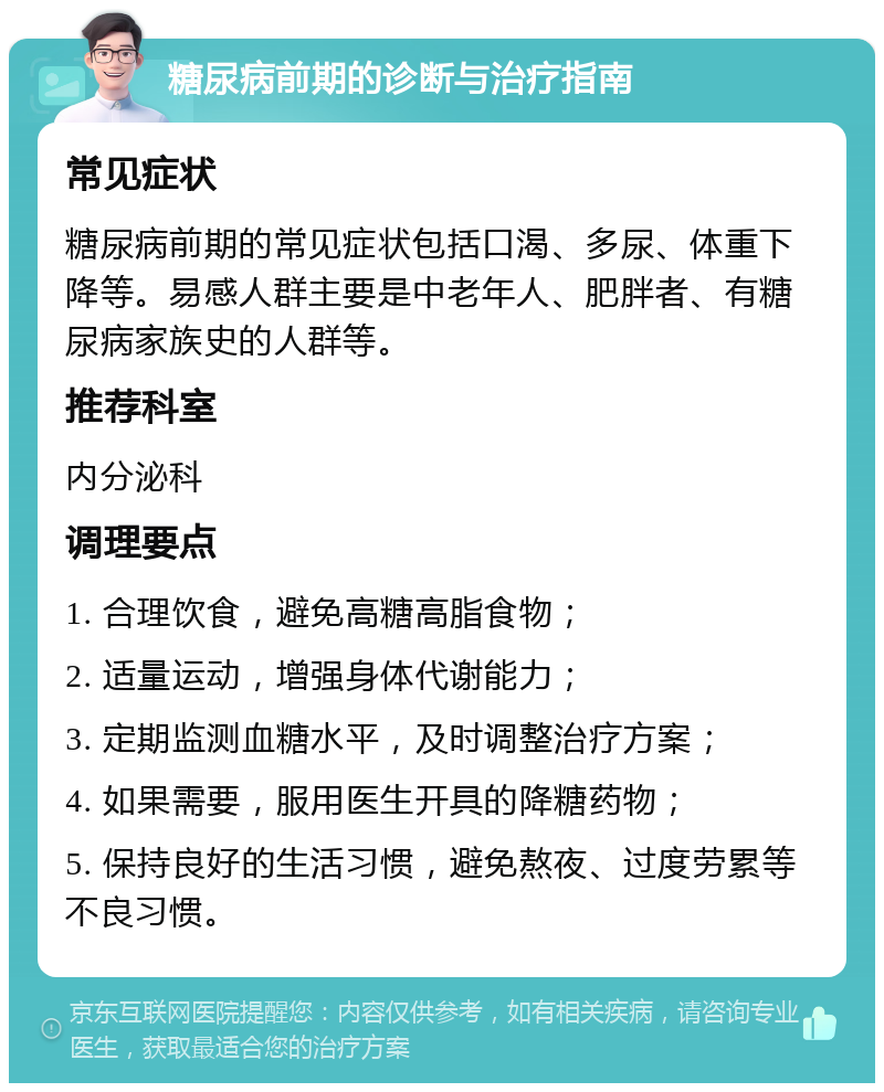 糖尿病前期的诊断与治疗指南 常见症状 糖尿病前期的常见症状包括口渴、多尿、体重下降等。易感人群主要是中老年人、肥胖者、有糖尿病家族史的人群等。 推荐科室 内分泌科 调理要点 1. 合理饮食，避免高糖高脂食物； 2. 适量运动，增强身体代谢能力； 3. 定期监测血糖水平，及时调整治疗方案； 4. 如果需要，服用医生开具的降糖药物； 5. 保持良好的生活习惯，避免熬夜、过度劳累等不良习惯。