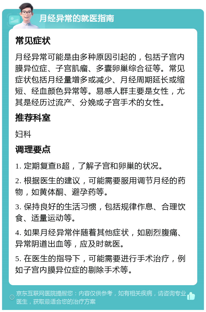 月经异常的就医指南 常见症状 月经异常可能是由多种原因引起的，包括子宫内膜异位症、子宫肌瘤、多囊卵巢综合征等。常见症状包括月经量增多或减少、月经周期延长或缩短、经血颜色异常等。易感人群主要是女性，尤其是经历过流产、分娩或子宫手术的女性。 推荐科室 妇科 调理要点 1. 定期复查B超，了解子宫和卵巢的状况。 2. 根据医生的建议，可能需要服用调节月经的药物，如黄体酮、避孕药等。 3. 保持良好的生活习惯，包括规律作息、合理饮食、适量运动等。 4. 如果月经异常伴随着其他症状，如剧烈腹痛、异常阴道出血等，应及时就医。 5. 在医生的指导下，可能需要进行手术治疗，例如子宫内膜异位症的剔除手术等。