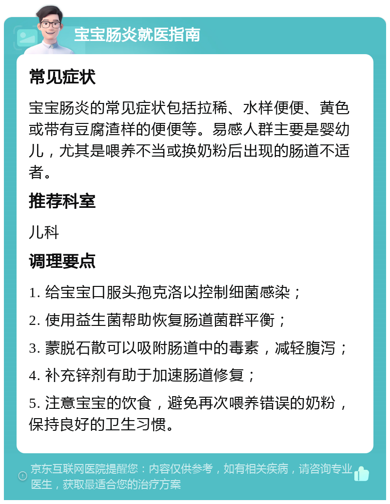 宝宝肠炎就医指南 常见症状 宝宝肠炎的常见症状包括拉稀、水样便便、黄色或带有豆腐渣样的便便等。易感人群主要是婴幼儿，尤其是喂养不当或换奶粉后出现的肠道不适者。 推荐科室 儿科 调理要点 1. 给宝宝口服头孢克洛以控制细菌感染； 2. 使用益生菌帮助恢复肠道菌群平衡； 3. 蒙脱石散可以吸附肠道中的毒素，减轻腹泻； 4. 补充锌剂有助于加速肠道修复； 5. 注意宝宝的饮食，避免再次喂养错误的奶粉，保持良好的卫生习惯。