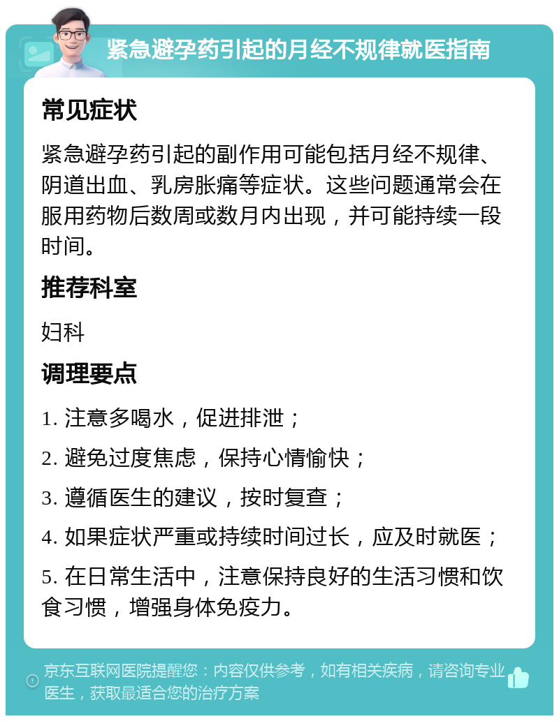 紧急避孕药引起的月经不规律就医指南 常见症状 紧急避孕药引起的副作用可能包括月经不规律、阴道出血、乳房胀痛等症状。这些问题通常会在服用药物后数周或数月内出现，并可能持续一段时间。 推荐科室 妇科 调理要点 1. 注意多喝水，促进排泄； 2. 避免过度焦虑，保持心情愉快； 3. 遵循医生的建议，按时复查； 4. 如果症状严重或持续时间过长，应及时就医； 5. 在日常生活中，注意保持良好的生活习惯和饮食习惯，增强身体免疫力。