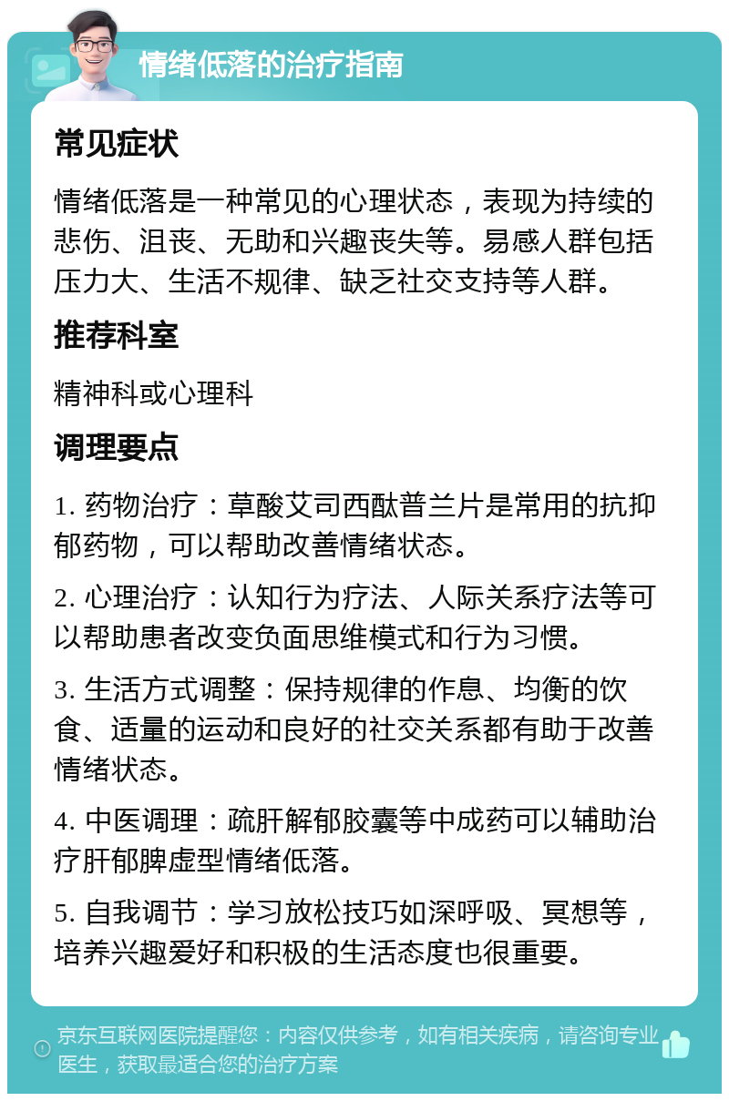 情绪低落的治疗指南 常见症状 情绪低落是一种常见的心理状态，表现为持续的悲伤、沮丧、无助和兴趣丧失等。易感人群包括压力大、生活不规律、缺乏社交支持等人群。 推荐科室 精神科或心理科 调理要点 1. 药物治疗：草酸艾司西酞普兰片是常用的抗抑郁药物，可以帮助改善情绪状态。 2. 心理治疗：认知行为疗法、人际关系疗法等可以帮助患者改变负面思维模式和行为习惯。 3. 生活方式调整：保持规律的作息、均衡的饮食、适量的运动和良好的社交关系都有助于改善情绪状态。 4. 中医调理：疏肝解郁胶囊等中成药可以辅助治疗肝郁脾虚型情绪低落。 5. 自我调节：学习放松技巧如深呼吸、冥想等，培养兴趣爱好和积极的生活态度也很重要。