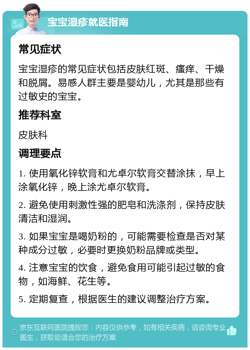 宝宝湿疹就医指南 常见症状 宝宝湿疹的常见症状包括皮肤红斑、瘙痒、干燥和脱屑。易感人群主要是婴幼儿，尤其是那些有过敏史的宝宝。 推荐科室 皮肤科 调理要点 1. 使用氧化锌软膏和尤卓尔软膏交替涂抹，早上涂氧化锌，晚上涂尤卓尔软膏。 2. 避免使用刺激性强的肥皂和洗涤剂，保持皮肤清洁和湿润。 3. 如果宝宝是喝奶粉的，可能需要检查是否对某种成分过敏，必要时更换奶粉品牌或类型。 4. 注意宝宝的饮食，避免食用可能引起过敏的食物，如海鲜、花生等。 5. 定期复查，根据医生的建议调整治疗方案。