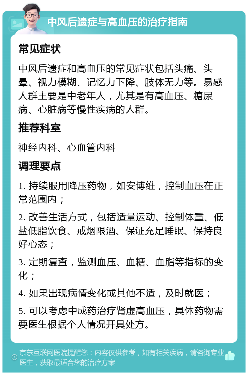 中风后遗症与高血压的治疗指南 常见症状 中风后遗症和高血压的常见症状包括头痛、头晕、视力模糊、记忆力下降、肢体无力等。易感人群主要是中老年人，尤其是有高血压、糖尿病、心脏病等慢性疾病的人群。 推荐科室 神经内科、心血管内科 调理要点 1. 持续服用降压药物，如安博维，控制血压在正常范围内； 2. 改善生活方式，包括适量运动、控制体重、低盐低脂饮食、戒烟限酒、保证充足睡眠、保持良好心态； 3. 定期复查，监测血压、血糖、血脂等指标的变化； 4. 如果出现病情变化或其他不适，及时就医； 5. 可以考虑中成药治疗肾虚高血压，具体药物需要医生根据个人情况开具处方。