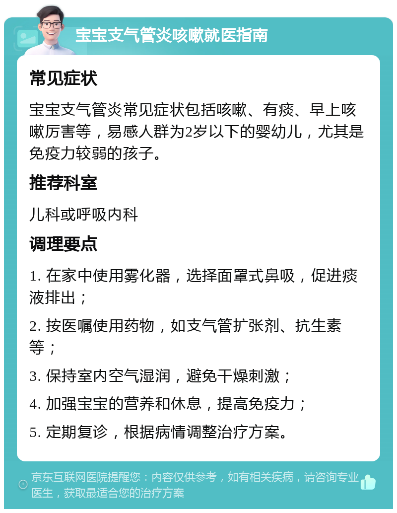 宝宝支气管炎咳嗽就医指南 常见症状 宝宝支气管炎常见症状包括咳嗽、有痰、早上咳嗽厉害等，易感人群为2岁以下的婴幼儿，尤其是免疫力较弱的孩子。 推荐科室 儿科或呼吸内科 调理要点 1. 在家中使用雾化器，选择面罩式鼻吸，促进痰液排出； 2. 按医嘱使用药物，如支气管扩张剂、抗生素等； 3. 保持室内空气湿润，避免干燥刺激； 4. 加强宝宝的营养和休息，提高免疫力； 5. 定期复诊，根据病情调整治疗方案。