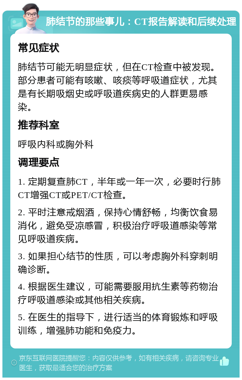 肺结节的那些事儿：CT报告解读和后续处理 常见症状 肺结节可能无明显症状，但在CT检查中被发现。部分患者可能有咳嗽、咳痰等呼吸道症状，尤其是有长期吸烟史或呼吸道疾病史的人群更易感染。 推荐科室 呼吸内科或胸外科 调理要点 1. 定期复查肺CT，半年或一年一次，必要时行肺CT增强CT或PET/CT检查。 2. 平时注意戒烟酒，保持心情舒畅，均衡饮食易消化，避免受凉感冒，积极治疗呼吸道感染等常见呼吸道疾病。 3. 如果担心结节的性质，可以考虑胸外科穿刺明确诊断。 4. 根据医生建议，可能需要服用抗生素等药物治疗呼吸道感染或其他相关疾病。 5. 在医生的指导下，进行适当的体育锻炼和呼吸训练，增强肺功能和免疫力。