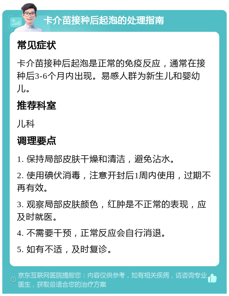 卡介苗接种后起泡的处理指南 常见症状 卡介苗接种后起泡是正常的免疫反应，通常在接种后3-6个月内出现。易感人群为新生儿和婴幼儿。 推荐科室 儿科 调理要点 1. 保持局部皮肤干燥和清洁，避免沾水。 2. 使用碘伏消毒，注意开封后1周内使用，过期不再有效。 3. 观察局部皮肤颜色，红肿是不正常的表现，应及时就医。 4. 不需要干预，正常反应会自行消退。 5. 如有不适，及时复诊。