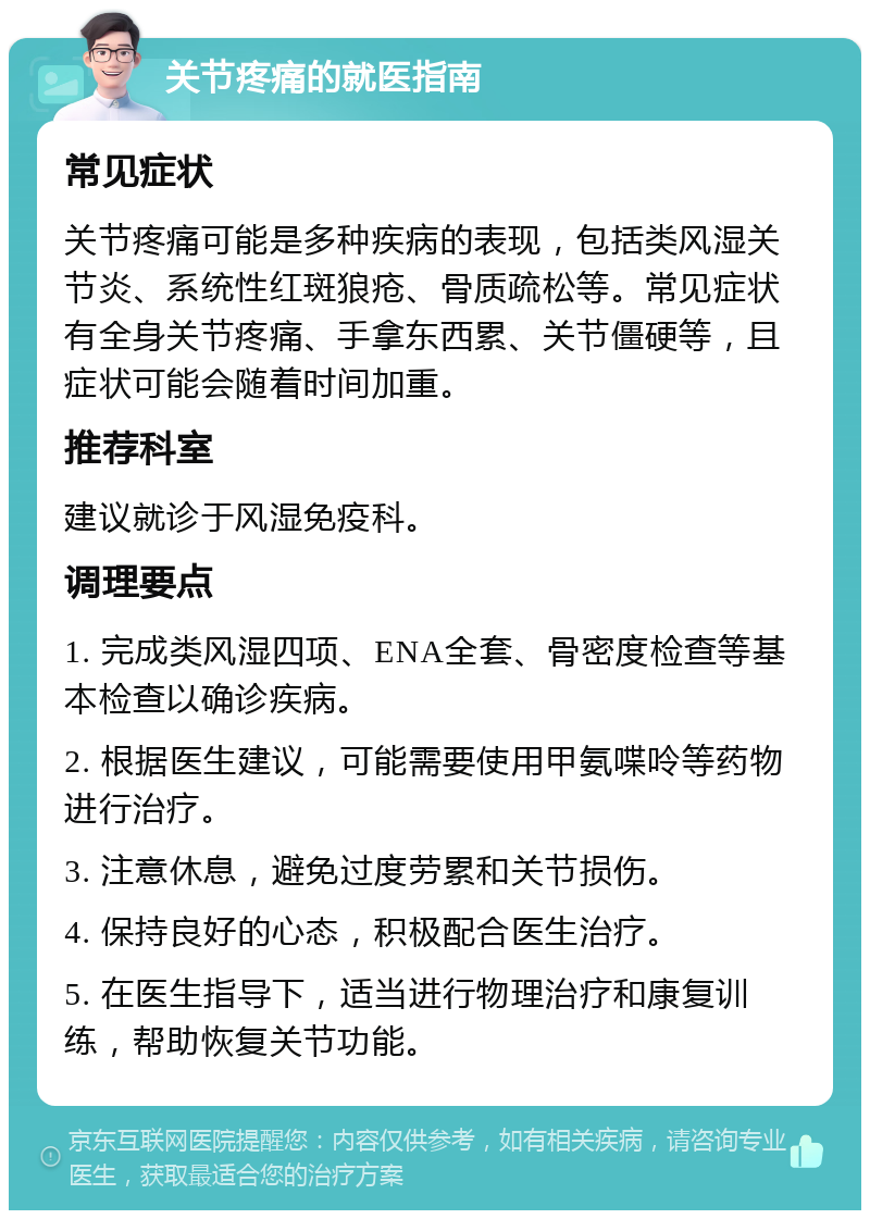 关节疼痛的就医指南 常见症状 关节疼痛可能是多种疾病的表现，包括类风湿关节炎、系统性红斑狼疮、骨质疏松等。常见症状有全身关节疼痛、手拿东西累、关节僵硬等，且症状可能会随着时间加重。 推荐科室 建议就诊于风湿免疫科。 调理要点 1. 完成类风湿四项、ENA全套、骨密度检查等基本检查以确诊疾病。 2. 根据医生建议，可能需要使用甲氨喋呤等药物进行治疗。 3. 注意休息，避免过度劳累和关节损伤。 4. 保持良好的心态，积极配合医生治疗。 5. 在医生指导下，适当进行物理治疗和康复训练，帮助恢复关节功能。