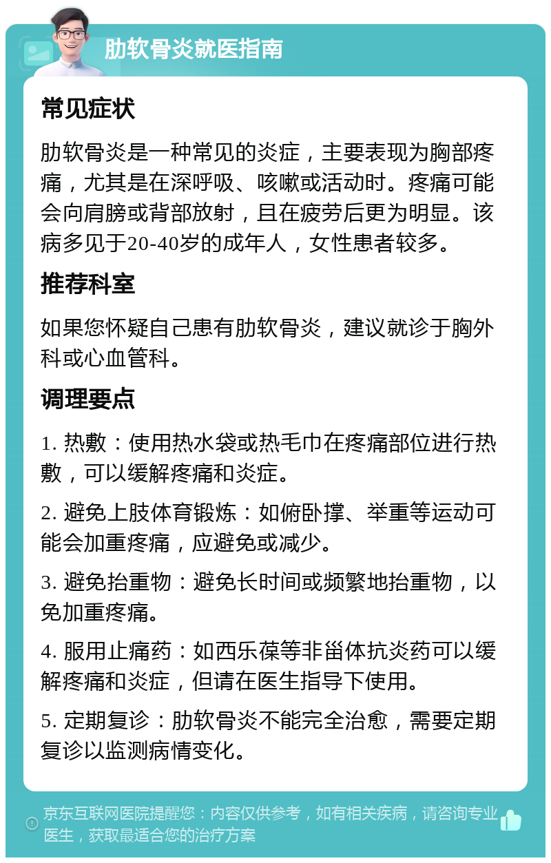 肋软骨炎就医指南 常见症状 肋软骨炎是一种常见的炎症，主要表现为胸部疼痛，尤其是在深呼吸、咳嗽或活动时。疼痛可能会向肩膀或背部放射，且在疲劳后更为明显。该病多见于20-40岁的成年人，女性患者较多。 推荐科室 如果您怀疑自己患有肋软骨炎，建议就诊于胸外科或心血管科。 调理要点 1. 热敷：使用热水袋或热毛巾在疼痛部位进行热敷，可以缓解疼痛和炎症。 2. 避免上肢体育锻炼：如俯卧撑、举重等运动可能会加重疼痛，应避免或减少。 3. 避免抬重物：避免长时间或频繁地抬重物，以免加重疼痛。 4. 服用止痛药：如西乐葆等非甾体抗炎药可以缓解疼痛和炎症，但请在医生指导下使用。 5. 定期复诊：肋软骨炎不能完全治愈，需要定期复诊以监测病情变化。