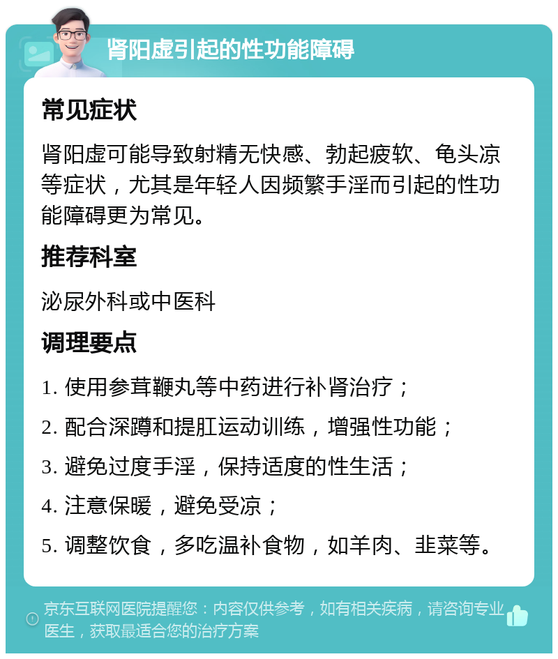 肾阳虚引起的性功能障碍 常见症状 肾阳虚可能导致射精无快感、勃起疲软、龟头凉等症状，尤其是年轻人因频繁手淫而引起的性功能障碍更为常见。 推荐科室 泌尿外科或中医科 调理要点 1. 使用参茸鞭丸等中药进行补肾治疗； 2. 配合深蹲和提肛运动训练，增强性功能； 3. 避免过度手淫，保持适度的性生活； 4. 注意保暖，避免受凉； 5. 调整饮食，多吃温补食物，如羊肉、韭菜等。