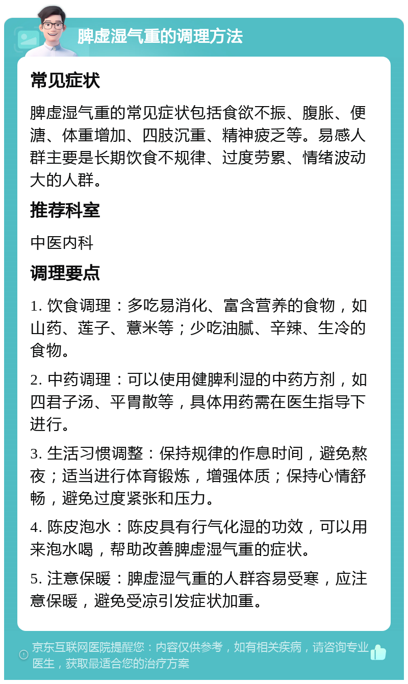 脾虚湿气重的调理方法 常见症状 脾虚湿气重的常见症状包括食欲不振、腹胀、便溏、体重增加、四肢沉重、精神疲乏等。易感人群主要是长期饮食不规律、过度劳累、情绪波动大的人群。 推荐科室 中医内科 调理要点 1. 饮食调理：多吃易消化、富含营养的食物，如山药、莲子、薏米等；少吃油腻、辛辣、生冷的食物。 2. 中药调理：可以使用健脾利湿的中药方剂，如四君子汤、平胃散等，具体用药需在医生指导下进行。 3. 生活习惯调整：保持规律的作息时间，避免熬夜；适当进行体育锻炼，增强体质；保持心情舒畅，避免过度紧张和压力。 4. 陈皮泡水：陈皮具有行气化湿的功效，可以用来泡水喝，帮助改善脾虚湿气重的症状。 5. 注意保暖：脾虚湿气重的人群容易受寒，应注意保暖，避免受凉引发症状加重。